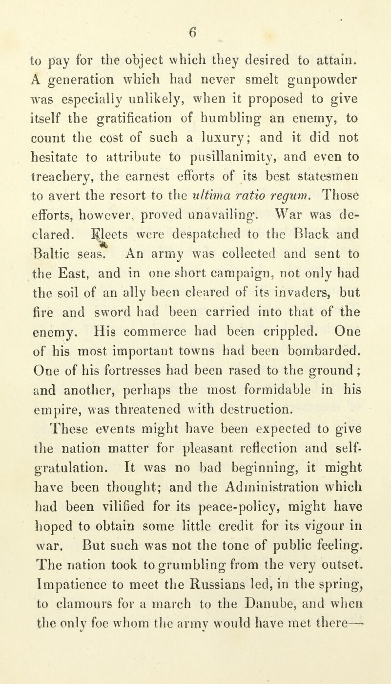 to pay for the object which they desired to attain. A generation which had never smelt gunpowder was especially unlikely, when it proposed to give itself the gratification of humbling an enemy, to count the cost of such a luxury; and it did not hesitate to attribute to pusillanimity, and even to treachery, the earnest efforts of its best statesmen to avert the resort to the ultima ratio regum. Those efforts, however, proved unavailing. War was de- clared. B^Jeets were despatched to the Black and Baltic seas. An armv was collected and sent to the East, and in one short campaign, not only had the soil of an ally been cleared of its invaders, but fire and sword had been carried into that of the enemy. His commerce had been crippled. One of his most important towms had been bombarded. One of his fortresses had been rased to the ground; and another, perhaps the most formidable in his empire, was threatened with destruction. These events might have been expected to give the nation matter for pleasant reflection and self- gratulation. It was no bad beginning, it might have been thought; and the Administration which had been vilified for its peace-policy, might have hoped to obtain some little credit for its vigour in war. But such was not the tone of public feeling. The nation took to grumbling from the very outset. Impatience to meet the Russians led, in the springy to clamours for a march to the Danube, and when the only foe whom the army would have met there—■
