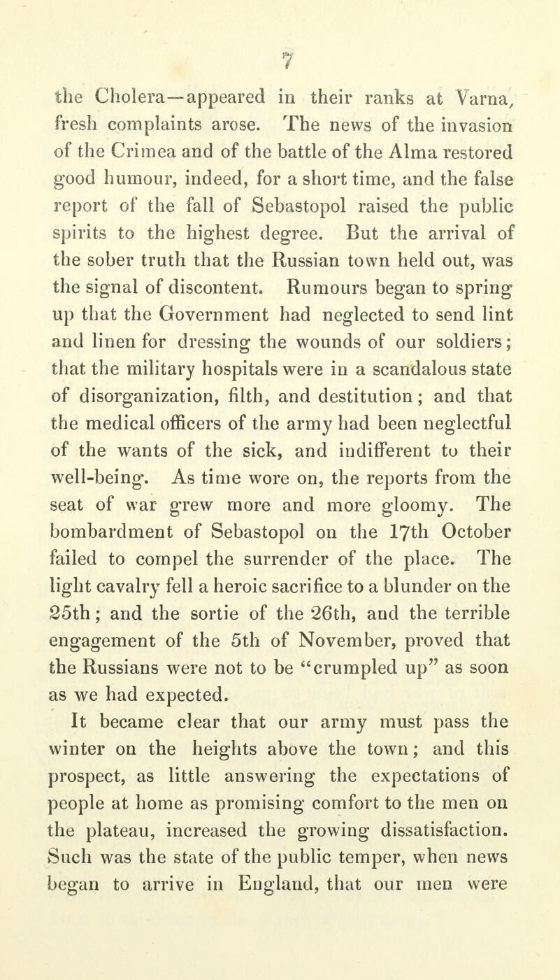 the Cholera—appeared in their ranks at Varna, fresh complaints arose. The news of the invasion of the Crimea and of the battle of the Alma restored good humour, indeed, for a short time, and the false report of the fall of Sebastopol raised the public spirits to the highest degree. But the arrival of the sober truth that the Russian town held out, was the signal of discontent. Rumours began to spring up that the Government had neglected to send lint and linen for dressing the wounds of our soldiers; that the military hospitals were in a scandalous state of disorganization, filth, and destitution; and that the medical officers of the arm}^ had been neglectful of the wants of the sick, and indifferent to their well-being. As time wore on, the reports from the seat of war grew more and more gloomy. The bombardment of Sebastopol on the 17th October failed to compel the surrender of the place. The light cavalry fell a heroic sacrifice to a blunder on the 25th; and the sortie of the 26th, and the terrible engagement of the 5th of November, proved that the Russians were not to be crumpled up as soon as we had expected. It became clear that our army must pass the winter on the heights above the town; and this prospect, as little answering the expectations of people at home as promising comfort to the men on the plateau, increased the growing dissatisfaction. Such was the state of the public temper, when news began to arrive in England, that our men were