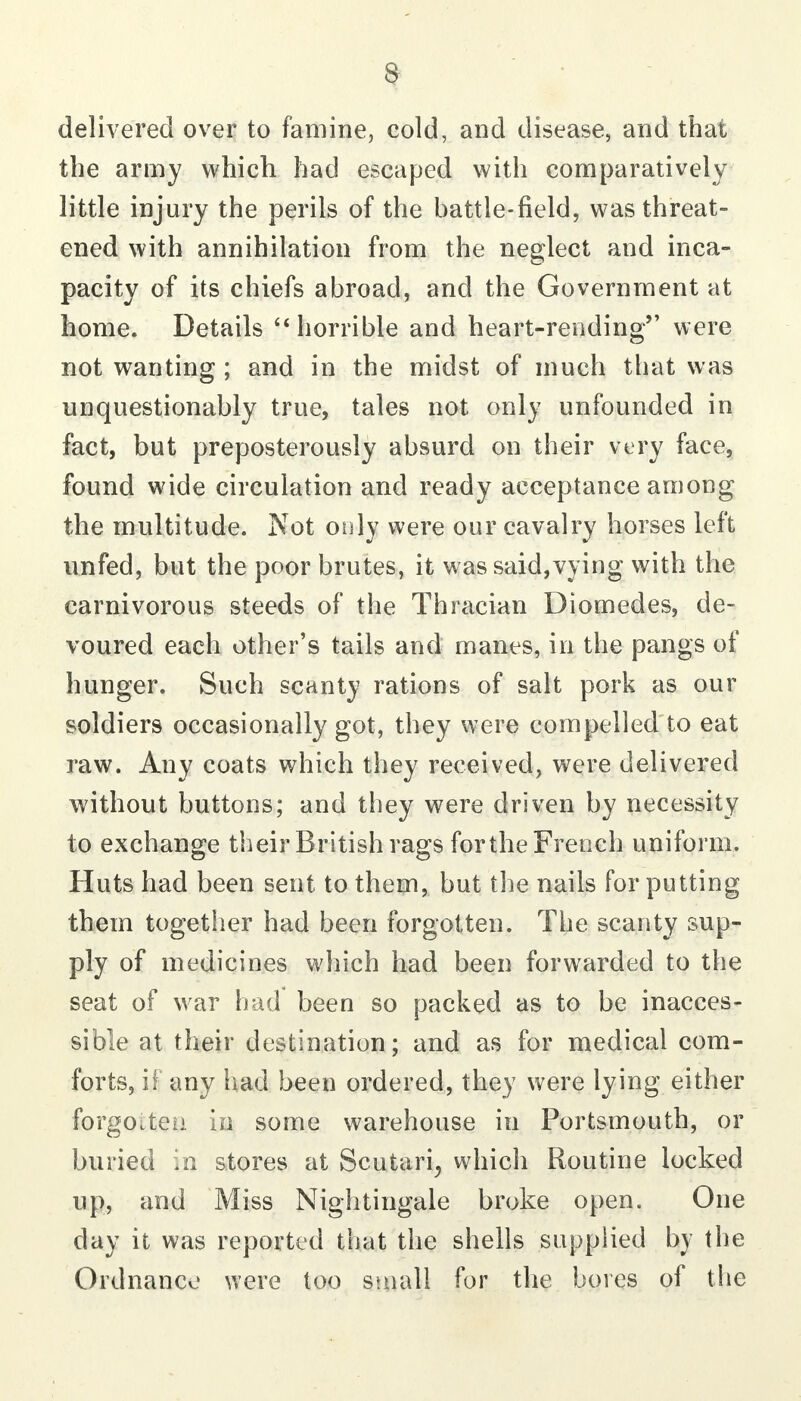 delivered over to famine, cold, and disease, and that the army which had escaped with comparatively little injury the perils of the battle-field, was threat- ened with annihilation from the neglect and inca- pacity of its chiefs abroad, and the Government at home. Details '* horrible and heart-rending were not wanting ; and in the midst of much that was unquestionably true, tales not only unfounded in fact, but preposterously absurd on their very face, found wide circulation and ready acceptance among the multitude. Not only were our cavalry horses left unfed, but the poor brutes, it was said,vying with the carnivorous steeds of the Thracian Diomedes, de- voured each other's tails and manes, in the pangs of hunger. Such scanty rations of salt pork as our soldiers occasionally got, they were compelled to eat raw. Any coats which they received, vv^ere delivered without buttons; and they were driven by necessity to exchange their British rags for the French uniform. Huts had been sent to them, but the nails for putting them together had been forgotten. The scanty sup- ply of medicines which had been forwarded to the seat of war had been so packed as to be inacces- sible at their destination; and as for medical com- forts, if any had been ordered, they were lying either forgoiteii in some warehouse in Portsmouth, or buried in stores at Scutari^ which Routine locked up, and Miss Nightingale broke open. One day it was reported that the shells supplied by the Ordnance were too small for the bores of the