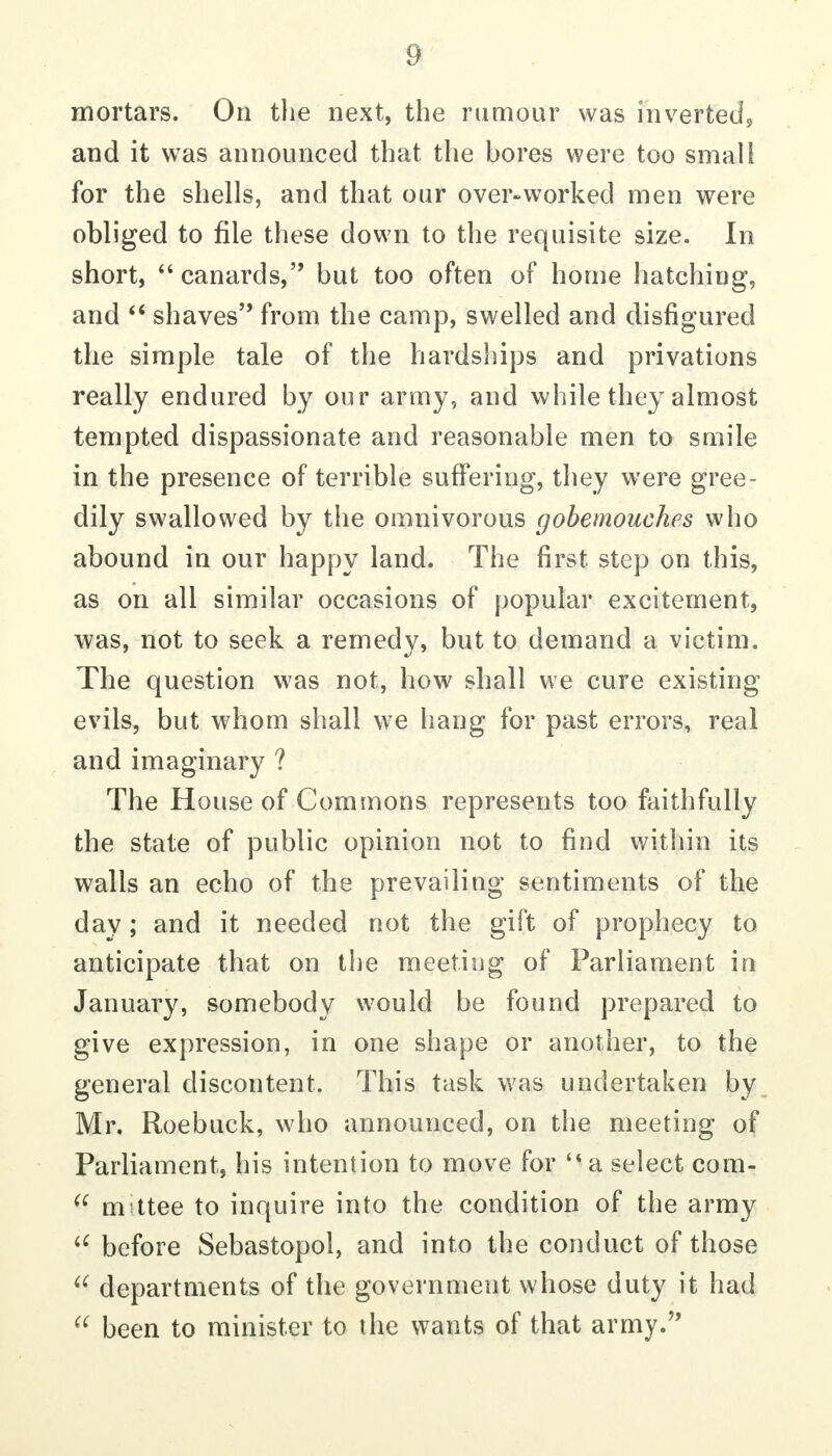 mortars. On the next, the rumour was inverted^ and it was announced that the bores were too small for the shells, and that our over-worked men were obliged to file these down to the requisite size. In short, canards, but too often of home hatching, and shaves from the camp, swelled and disfigured the simple tale of the hardships and privations really endured by our army, and while they almost tempted dispassionate and reasonable men to smile in the presence of terrible suffering, they were gree- dily swallowed by the omnivorous gobemouches who abound in our happy land. The first step on this, as on all similar occasions of popular excitement, was, not to seek a remedy, but to demand a victim. The question was not, how shall we cure existing evils, but whom shall we hang for past errors, real and imaginary ? The House of Commons represents too faithfully the state of public opinion not to find within its walls an echo of the prevailing sentiments of the day; and it needed not the gift of prophecy to anticipate that on the meeting of Parliament in January, somebody would be found prepared to give expression, in one shape or another, to the general discontent. This task was undertaken by Mr. Roebuck, who announced, on the meeting of Parliament, his intention to move for '* a select com- m ttee to inquire into the condition of the army before Sebastopol, and into the conduct of those  departments of the government whose duty it had been to minister to the wants of that army.