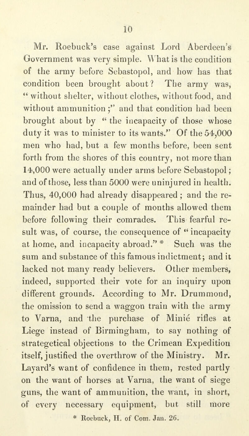 Mr. Roebuck's case against Lord Aberdeen's Government was very simple. What is the condition of the army before Sebastopol, and how has that condition been brought about? The army was,  without shelter, without clothes, without food, and without ammunitionand that condition had been brought about by the incapacity of those whose duty it was to minister to its wants. Of the 54^000 men who had, but a few months before, been sent forth from the shores of this country, not more than 14,000 were actually under arms before Sebastopol; and of those, less than 5000 were uninjured in health. Thus, 40,000 had already disappeared ; and the re- mainder had but a couple of months allowed them before following their comrades. This fearful re- sult was, of course, the consequence of incapacity at home, and incapacity abroad.'' * Such was the sum and substance of this famous indictment; and it lacked not many ready believers. Other members, indeed, supported their vote for an inquiry upon different grounds. According to Mr. Drummond, the omission to send a waggon train with the army to Varna, and the purchase of Minie rifles at Liege instead of Birmingham, to say nothing of strategetical objections to the Crimean Expedition itself, justified the overthrow of the Ministry. Mr. Layard's want of confidence in them, rested partly on the want of horses at Varna, the want of siege guns, the want of ammunition, the want, in short, of every necessary equipment, but still more