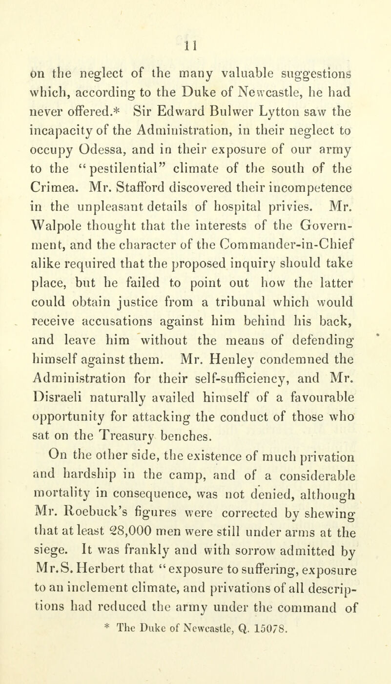 on the neglect of the many valuable suggestions which, according to the Duke of Newcastle, he had never offered.* Sir Edward Bulwer Lytton saw the incapacity of the Administration, in their neglect to occupy Odessa, and in their exposure of our army to the pestilential climate of the south of the Crimea. Mr. Stafford discovered their incompetence in the unpleasant details of hospital privies. Mr. Walpole thought that the interests of the Govern- ment, and the character of the Commander-in-Chief alike required that the proposed inquiry should take place, but he failed to point out how the latter could obtain justice from a tribunal which would receive accusations against him behind his back, and leave him without the means of defending himself against them. Mr. Henley condemned the Administration for their self-sufficiency, and Mr. Disraeli naturally availed himself of a favourable opportunity for attacking the conduct of those who sat on the Treasury benches. On the other side, the existence of much privation and hardship in the camp, and of a considerable mortality in consequence, was not denied, although Mr. Roebuck's figures were corrected by shewing that at least 28,000 men were still under arms at the siege. It was frankly and with sorrow admitted by Mr.S. Herbert that  exposure to suffering, exposure to an inclement climate, and privations of all descrip- tions had reduced the army under the command of * The Duke of Newcastle, Q. 15078.