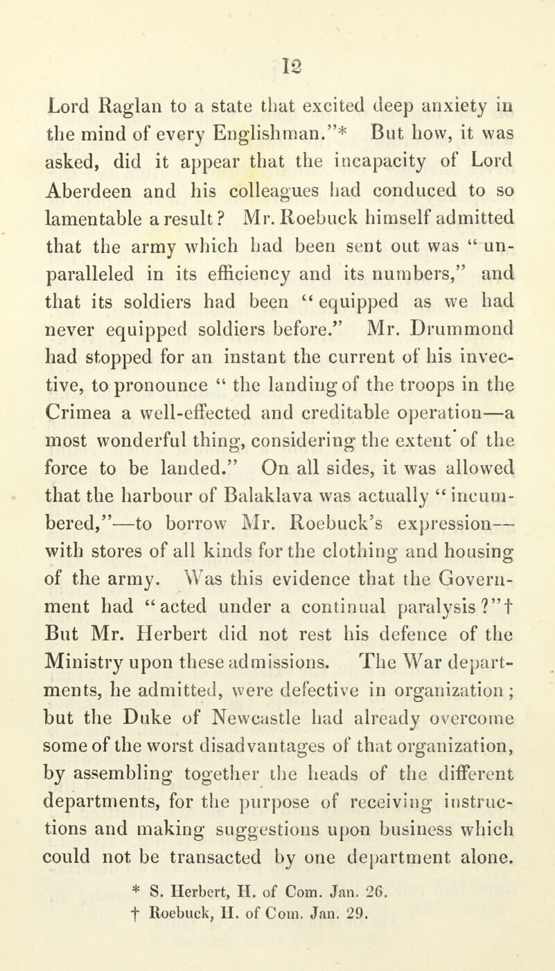 Lord Raglan to a state that excited deep anxiety in the mind of every Englishman.* But how, it was asked, did it appear that the incapacity of Lord Aberdeen and his colleagues iiad conduced to so lamentable a result ? Mr. Roebuck himself admitted that the army which had been sent out was  un- paralleled in its efficiency and its numbers, and that its soldiers had been  equipped as we had never equipped soldiers before. Mr. Drummond had stopped for an instant the current of his invec- tive, to pronounce  the landing of the troops in the Crimea a well-effected and creditable operation—a most wonderful thing, considering the extent of the force to be landed. On all sides, it was allowed that the harbour of Balaklava was actually '* incum- bered,—to borrow Mr. Roebuck's expression— with stores of all kinds for the clothing and housing of the army. Was this evidence that the Govern- ment had acted under a continual paralysis?! But Mr. Herbert did not rest his defence of the Ministry upon these admissions. The War depart- ments, he admitted, were defective in organization; but the Duke of Newcastle had already overcome some of the worst disadvantages of that organization, by assembling together the heads of the different departments, for the purpose of receiving instruc- tions and making suggestions upon business which could not be transacted by one department alone. * S. Herbert, H. of Com. Jan. 26. f Roebuck, H. of Com. Jan. 29.