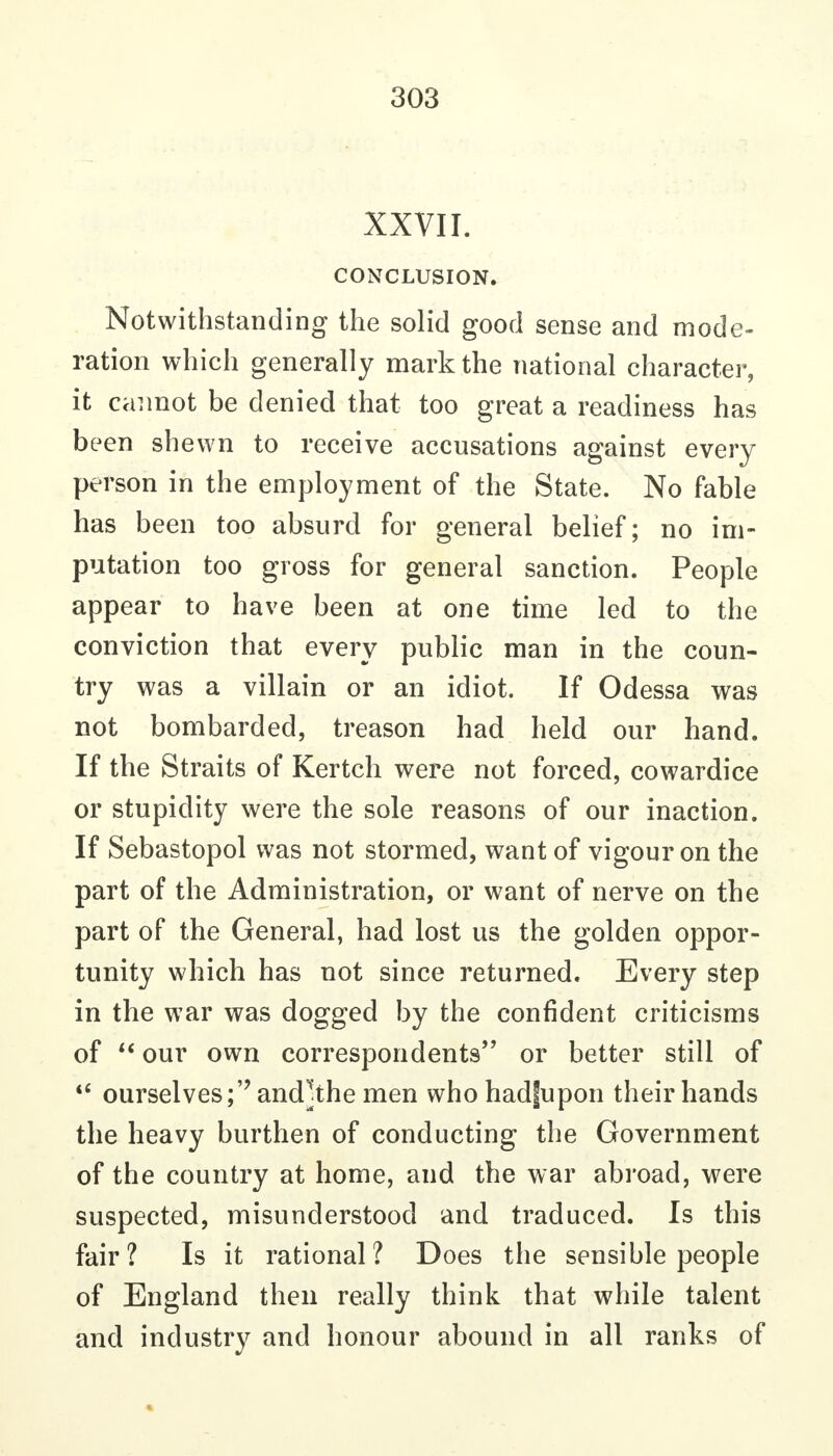 XXVII. CONCLUSION. Notwithstanding the solid good sense and mode- ration which generally mark the national character, it cannot be denied that too great a readiness has been shewn to receive accusations against every person in the employment of the State. No fable has been too absurd for general belief; no im- putation too gross for general sanction. People appear to have been at one time led to the conviction that every public man in the coun- try was a villain or an idiot. If Odessa was not bombarded, treason had held our hand. If the Straits of Kertch were not forced, cowardice or stupidity were the sole reasons of our inaction. If Sebastopol was not stormed, want of vigour on the part of the Administration, or want of nerve on the part of the General, had lost us the golden oppor- tunity which has not since returned. Every step in the war was dogged by the confident criticisms of our own correspondents or better still of ourselves;'' andjthe men who hadfupon their hands the heavy burthen of conducting the Government of the country at home, and the war abroad, were suspected, misunderstood and traduced. Is this fair ? Is it rational ? Does the sensible people of England then really think that while talent and industry and honour abound in all ranks of