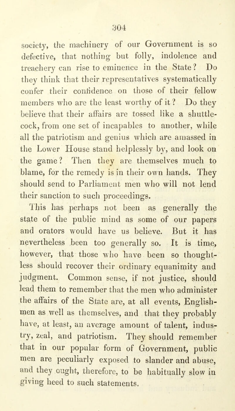 society, the machinery of our Government is so defective, that nothing but folly, indolence and treachery can rise to eminence in the State ? Do they think that their representatives systematically confer their confidence on those of their fellow members who are the least worthy of it ? Do they believe that their affairs are tossed like a shuttle- cock^ from one set of incapables to another, while all the patriotism and genius which are amassed in the Lower House stand helplessly by, and look on the game ? Then they are themselves much to blame, for the remedy is in their own hands. They should send to Parliament men who will not lend their sanction to such proceedings. This has perhaps not been as generally the state of the public mind as some of our papers and orators would have us believe. But it has nevertheless been too generally so. It is time, however, that those who have been so thought- less should recover their ordinary equanimity and judgment. Common sense, if not justice, should lead them to remember that the men who administer the affairs of the State are, at all events, English- men as well as themselves, and that they probably have, at least, an average amount of talent, indus- try, zeal, and patriotism. They should remember that in our popular form of Government, public men are peculiarly exposed to slander and abuse, and they ought, therefore, to be habitually slow in giving heed to such statements.