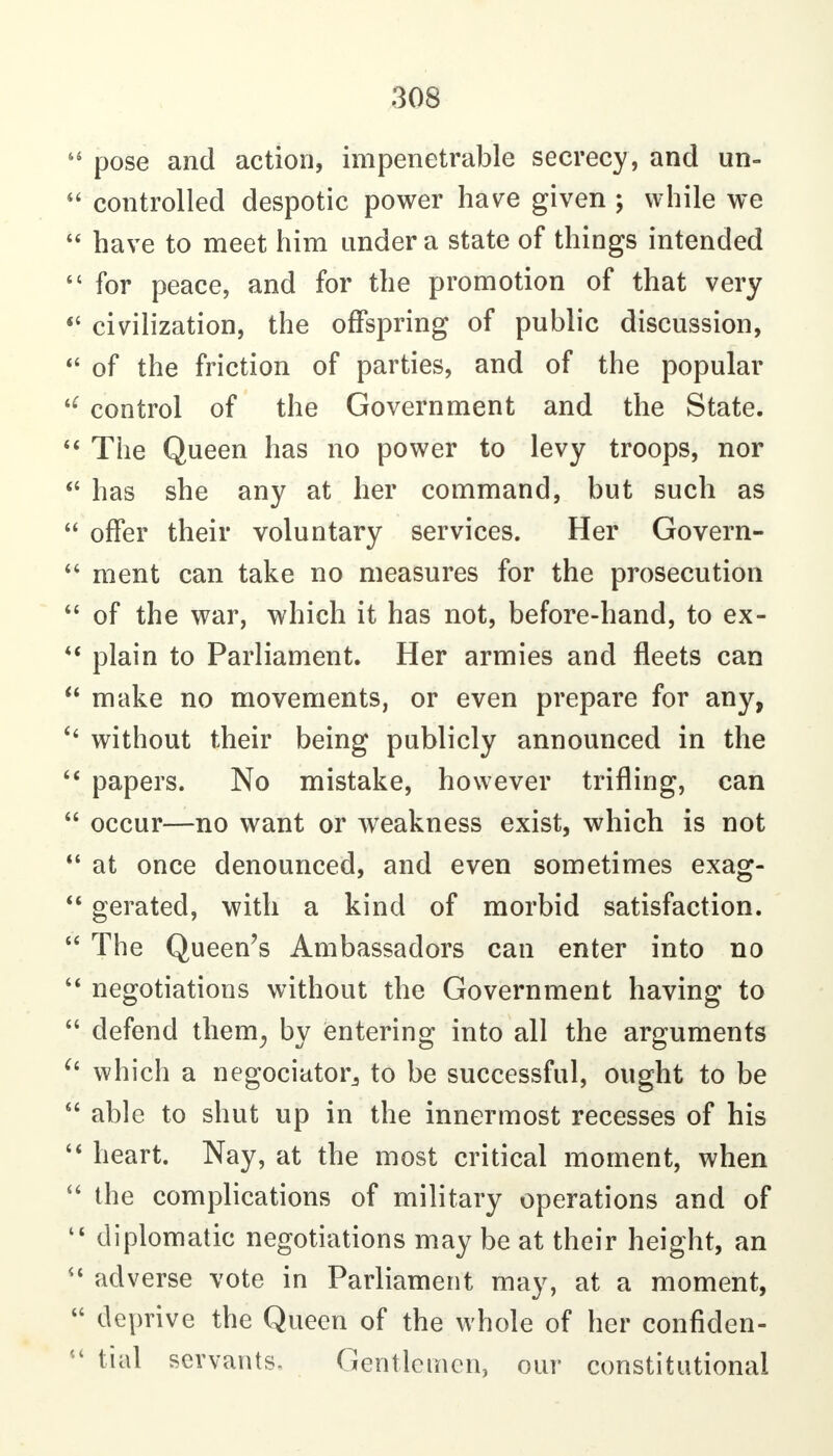  pose and action, impenetrable secrecy, and un-  controlled despotic power have given ; while we  have to meet him under a state of things intended  for peace, and for the promotion of that very *' civilization, the offspring of public discussion, of the friction of parties, and of the popular control of the Government and the State. The Queen has no power to levy troops, nor has she any at her command, but such as  offer their voluntary services. Her Govern-  ment can take no measures for the prosecution  of the war, which it has not, before-hand, to ex- plain to Parliament. Her armies and fleets can  make no movements, or even prepare for any, without their being publicly announced in the papers. No mistake, however trifling, can  occur—no want or weakness exist, which is not  at once denounced, and even sometimes exag-  gerated, with a kind of morbid satisfaction.  The Queen's Ambassadors can enter into no negotiations without the Government having to  defend them^ by ientering into all the arguments ^' which a negociatorj to be successful, ought to be  able to shut up in the innermost recesses of his heart. Nay, at the most critical moment, when  the complications of military operations and of diplomatic negotiations may be at their height, an adverse vote in Parliament may, at a moment, deprive the Queen of the whole of her confiden-  tial servants. Gentlemen, our constitutional