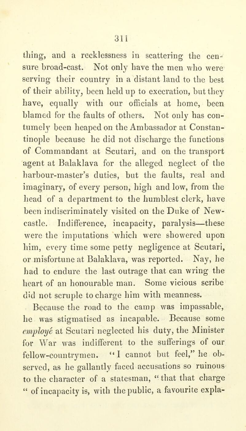 thing, and a recklessness in scattering the cen- sure broad-cast. Not only have the men who were serving their country in a distant land to the best of their ability^ been held up to execration, but they have, equally with our officials at home, been blamed for the faults of others. Not only has con- tumely been heaped on the Ambassador at Constan- tinople because he did not discharge the functions of Commandant at Scutari, and on the transport agent at Balaklava for the alleged neglect of the harbour-master's duties, but the faults, real and imaginary, of every person, high and low, from the head of a department to the humblest clerk, have been indiscriminately visited on the Duke of New- castle. Indifference, incapacity, paralysis—these were the imputations which were showered upon him, every time some petty negligence at Scutari, or misfortune at Balaklava, was reported. Nay, he had to endure the last outrage that can wring the heart of an honourable man. Some vicious scribe did not scruple to charge him with meanness. Because the road to the camp was impassable, he was stigmatised as incapable. Because some einploye at Scutari neglected his duty, the Minister for War was indifferent to the sufferings of our fellow-countrymen. I cannot but feel, he ob- served, as he gallantly faced accusations so ruinous to the character of a statesman,  that that charge  of incapacity is, with the public, a favourite expla-
