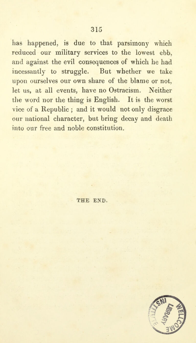 has happenedj is due to that parsimony which reduced our military services to the lowest ebb, and against the evil consequences of which he had incessantly to struggle. But whether we take upon ourselves our own share of the blame or not, let us, at all events, have no Ostracism. Neither tlie word nor the thing is English. It is the worst vice of a Republic ; and it would not only disgrace our national character^ but bring decay and death into our free and noble constitution. THE ENDo