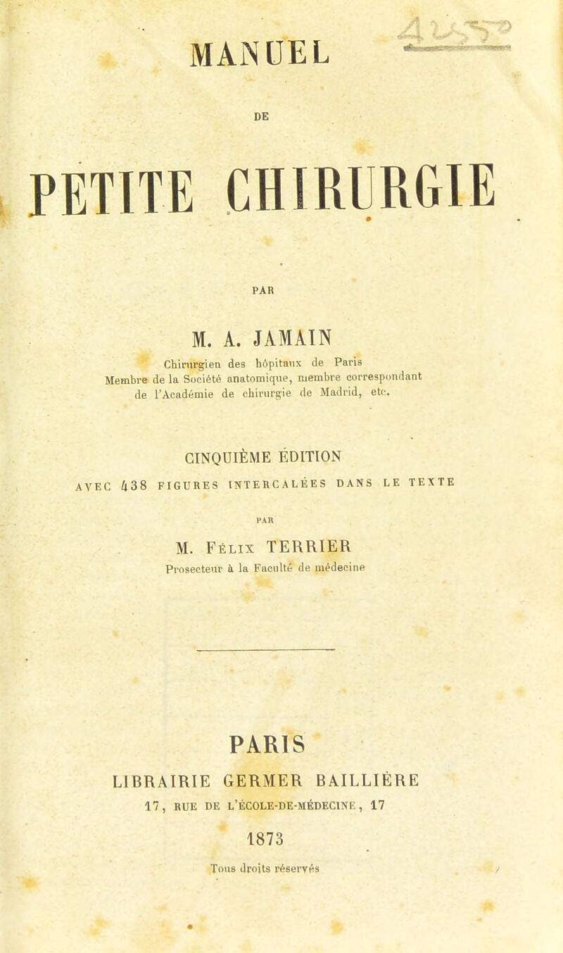 MANUEL DE PETITE CHIRURGIE PAR M. A. JAMAÏN chirurgien des hôpitaux de Paris Membre de la Société anatomique, membre correspondant de l'Académie de chirurgie de Madrid, etc. GINQDIÈME ÉDITION AVEC 438 FIGURES INTERCALÉES DANS LE TEXTE M. Félix TERRIER Proseeteur à la Faculté de médecine PARIS LIBRAIRIE GERMER BAILLIÈRE 17, RUE DE L'ÉCOLE-DE-MÉDECINE , 17 1873 Tons droits réservés