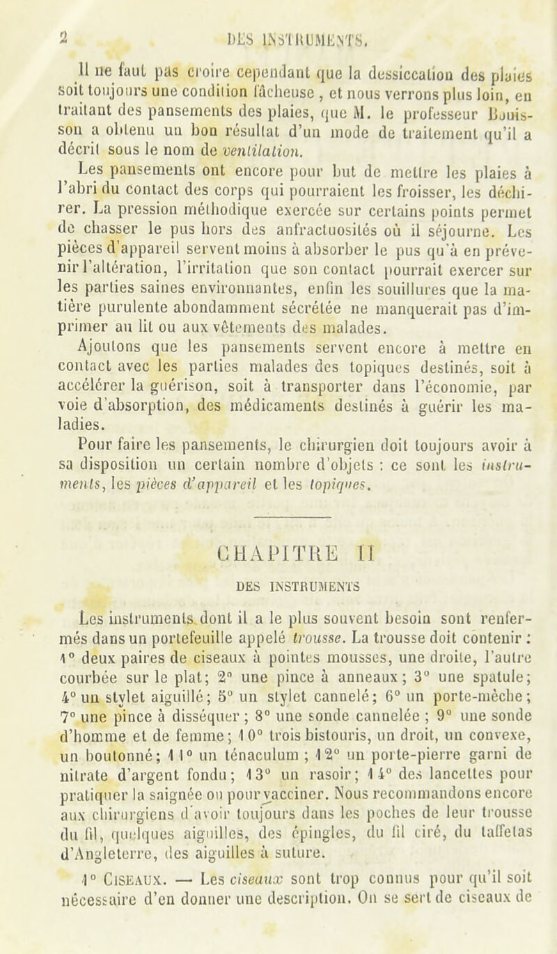 11 ne l'aul pas croire cependant que la dessiccalioa des pluies soit toujours une condilion lâcheuse , et nous verrons plus loin, en irailant des pansements des plaies, que M. le professeur Bjuis- sou a obtenu un bon résultai d'un mode de traitement qu'il a décril sous le nom de venlitalion. Les pansements ont encore pour but de mettre les plaies à l'abri du contact des corps qui pourraient les froisser, les déchi- rer. La pression méthodique exercée sur certains points permet de chasser le pus hors des anfractuosités où il séjourne. Les pièces d'appareil servent moins à absorber le pus qu'à en préve- nir l'altération, l'irritation que son contact [lourrail exercer sur les parties saines environnantes, enfin les souillures que la ma- tière purulente abondamment sécrétée ne manquerait pas d'im- primer au ht ou aux vêtements des malades. Ajoutons que les pansements servent encore à mettre en contact avec les parties malades des topiques destinés, soit à accélérer la guérison, soit à transporter dans l'économie, par voie d'absorption, des médicaments destinés à guérir les ma- ladies. Pour faire les pansements, le chirurgien doit toujours avoir à sa disposition un certain nombre d'objets : ce sont les inslru- menls, les pièces d'appareil et les topiques. CHAPITRE 11 DES INSTRUMENTS Les instruments-dont il a le plus souvent besoin sont renfer- més dans un portefeuille appelé trousse. La trousse doit contenir : \° deux paires de ciseaux à pointes mousses, une droite, l'autre courbée sur le plat; 2 une pince à anneaux; 3° une spatule; 4° un stylet aiguillé; 6° un stylet cannelé; 6° un porte-mèche; 7° une pince à disséquer ; 8° une sonde cannelée ; 9° une sonde d'homme et de femme; 10° trois bistouris, un droit, un convexe, un boutonné; 1 1 un lénaculum ; W un porte-pierre garni de nitrate d'argent fondu; 13 un rasoir; 14 des lancettes pour pratiquer la saignée ou pour v^acciner. Nous recommandons encore aux chirurgiens d'avoir toujours dans les poches de leur trousse du fil, quiîlques aiguilles, dos épingles, du 111 tiré, du talfelas d'Angleterre, des aiguilles à suture. r Ciseaux. — Les ciseaux sont trop connus pour qu'il soit nécessaire d'en donner une description. On se sert de ciseaux de