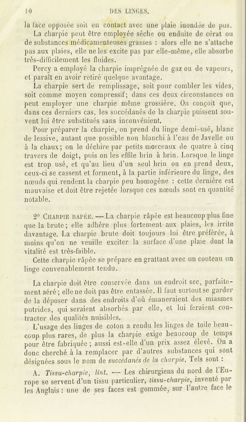 la lace opposée soii en contact avec une plaie inondée de pus. La charpie peut être employée sèche ou enduite de cérat ou de substances médicamenteuses grasses : alors elle ne s'attache pas aux plaies, elle ne les excite pas par elle-même^ elle absorbe très-difficilement les fluides. Percy a employé la charpie imprégnée de gaz ou de vapeurs, et paraît en avoir retiré quelque avantage. La charpie sert de remplissage, soit pour combler les vides, soit comme moyen compressif; dans ces deux circonstances on peut employer une charpie même grossière. On conçoit que, dans ces derniers cas, les succédanés de la charpie puissent sou- vent lui être substitués sans inconvénient. Pour préparer la charpie, on prend du linge demi-usé, blanc de lessive, autant que possible non blanchi à l'eau de Javelle ou à la chaux; on le déchire par petits morceaux de quatre à cinq travers de doigt, puis on les effile brin à brin. Lorsque le hnge est trop usé, et qu'au lieu d'un seul brin on en prend deux, ceux-ci se cassent et forment, à la partie inférieure du linge, des nœuds qui rendent la charpie peu homogène : cette dernière est mauvaise et doit être rejetée lorsque ces nœuds sont en quantité notable. 2° Charpie râpée. — La charpie râpée est beaucoup plus fine que la brute; elle adhère plus fortement aux plaies, les irrite davantage. La charpie brute doit toujours lui être préférée, à moins qu'on ne veuille exciter la surface d'une plaie dont la vitalité est très-faible. Celte charpie râpée se prépare en grattant avec un couteau un linsre convenablement tendu. La charpie doit être conservée dans un endroit sec, parfaite- ment aéré; elle ne doit pas être entassée. Il faut surtout se garder de la déposer dans des endroits d'où émaneraient des miasmes putrides, qui seraient absorbés par elle, et lui feraient con- Iracler des qualités nuisibles. L'usage des linges de coton a rendu les linges de toile beau- coup pUrs rares, de plus la charpie exige beaucoup de temps pour être fabriquée ; aussi est-elle d'un prix assez élevé.^ On a donc cherché à la remplacer par d'autres substances qui sont désignées sous le nom de succédanés de la charpie. Tels sont : A. Tissu-charpie, lint. — Les chirurgiens du nord de l'Eu- rope se servent d'un tissu parliculier, lissu-charpie, inventé par les Anglais : une de ses faces est gommée, sur l'autre face le