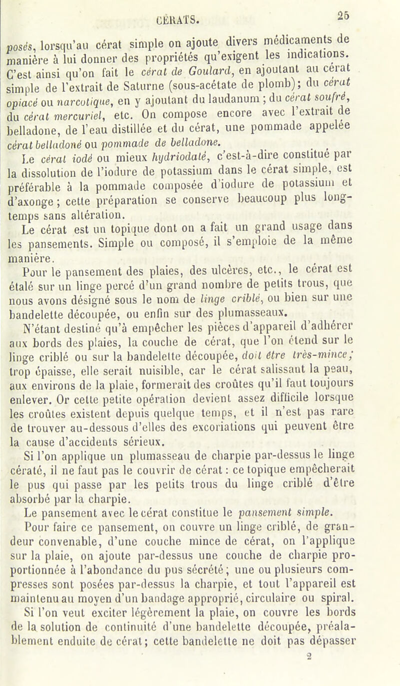 CÉHAT8. posés, lorsqu'au cérat simple on ajoute divers médicaments de manière à lui donner des propriétés qu'exigent les indications. C'est ainsi qu'on fait le céral de Goulard, en ajoutant au cerat simple de l'extrait de Saturne (sous-acétate de plomb); du cerat opiacé ou narcotique, en y ajoutant du laudanum ; du cérat soufré, du cérat mercuriel, etc. On compose encore avec l'extrait de belladone, de l'eau distillée et du cérat, une pommade appelée cérat belladoné ou pommade de belladone. Le cérat iodé ou mieux hijdriodaté, c'est-à-dire constitue par la dissolution de l'iodure de potassium dans le cérat simple, est préférable à la pommade composée d'iodure de potassium et d'axooge ; cette préparation se conserve beaucoup plus long- temps sans altération. Le cérat est un topique dont on a fait un grand usage dans les pansements. Simple ou composé, il s'emploie de la même manière. Pour le pansement des plaies, des ulcères, etc., le cérat est étalé sur un linge percé d'un grand nombre de petits trous, que nous avons désigné sous le nom de linge criblé, ou bien sur une bandelette découpée, ou enfin sur des plumasseaux. N'étant destiné qu'à empêcher les pièces d'appareil d'adhérer aux bords des plaies, la couche de cérat, que l'on étend sur le linge criblé ou sur la bandelette découpée, doit être très-mince; trop épaisse, elle serait nuisible, car le cérat salissant la peau, aux environs de la plaie, formerait des croûtes qu'il faut toujours enlever. Or celte petite opération devient assez difficile lorsque les croûtes existent depuis quelque temps, et il n'est pas rare de trouver au-dessous d'elles des excoriations qui peuvent être la cause d'accidents sérieux. Si l'on applique un plumasseau de charpie par-dessus le linge cératé, il ne faut pas le couvrir de cérat : ce topique empêcherait le pus qui passe par les petits trous du linge criblé d'être absorbé par la charpie. Le pansement avec le cérat constitue le pansement simple. Pour faire ce pansement, on couvre un linge criblé, de gran- deur convenable, d'une couche mince de cérat, on l'appliqua sur la plaie, on ajoute par-dessus une couche de charpie pro- portionnée à l'abondance du pus sécrété; une ou plusieurs com- presses sont posées par-dessus la charpie, et tout l'appareil est maintenu au moyen d'un bandage approprié, circulaire ou spiral. Si l'on veut exciter légèrement la plaie, on couvre les bords de la solution de continuité d'une bandelette découpée, préala- blement enduite de cérat; cette bandelette ne doit pas dépasser 2