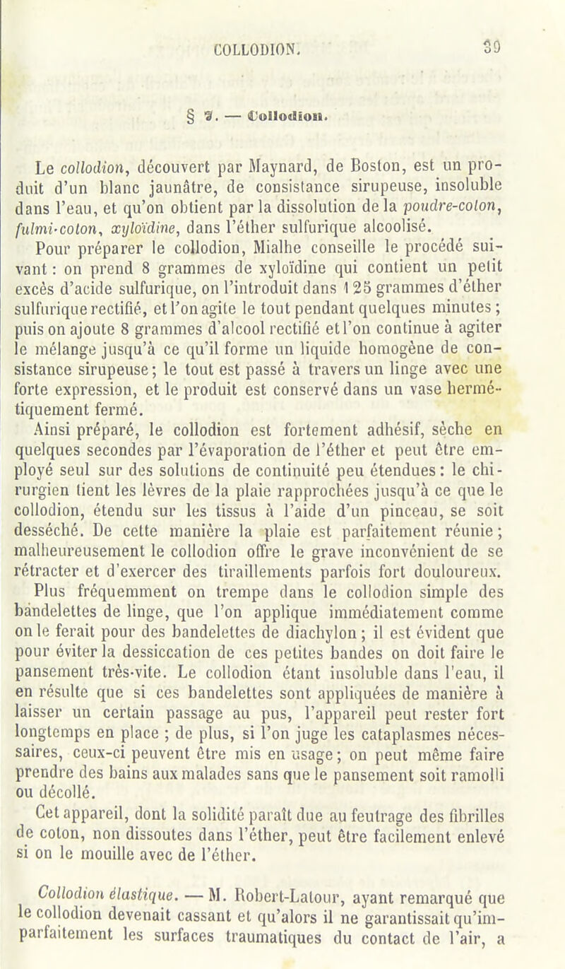 COLLODION, SO § 9. — €oIIodioii. Le collodion, découvert par Maynard, de Boston, est un pro- duit d'un blanc jaunâtre, de consistance sirupeuse, insoluble dans l'eau, et qu'on obtient par la dissolution de la pondre-colon, fulmi-colon, xyloUine, dans l'élher sulfurique alcoolisé. Pour préparer le collodion, Mialhe conseille le procédé sui- vant : on prend 8 grammes de xyloïdine qui contient un petit excès d'acide sulfurique, on l'introduit dans 125 grammes d'éther sulfurique rectifié, et Ton agite le tout pendant quelques minutes; puis on ajoute 8 grammes d'alcool rectifié et l'on continue à agiter le mélange jusqu'à ce qu'il forme un liquide homogène de con- sistance sirupeuse ; le tout est passé à travers un linge avec une forte expression, et le produit est conservé dans un vase hermé- tiquement fermé. Ainsi préparé, le collodion est fortement adhésif, sèche en quelques secondes par l'évaporation de l'éther et peut être em- ployé seul sur des solutions de continuité peu étendues: le chi- rurgien tient les lèvres de la plaie rapprochées jusqu'à ce que le collodion, étendu sur les tissus à l'aide d'un pinceau, se soit desséché. De cette manière la plaie est parfaitement réunie; malheureusement le collodion offre le grave inconvénient de se rétracter et d'exercer des tiraillements parfois fort douloureux. Plus fréquemment on trempe dans le collodion simple des bandelettes de linge, que l'on applique immédiatement comme on le ferait pour des bandelettes de diachylon ; il est évident que pour éviter la dessiccation de ces petites bandes on doit faire le pansement très-vite. Le collodion étant insoluble dans l'eau, il en résulte que si ces bandelettes sont appliquées de manière à laisser un certain passage au pus, l'appareil peut rester fort longtemps en place ; de plus, si l'on juge les cataplasmes néces- saires, ceux-ci peuvent être rais en usage ; on peut même faire prendre des bains aux malades sans que le pansement soit ramolli ou décollé. Cet appareil, dont la solidité paraît due au feutrage des fibrilles de coton, non dissoutes dans l'éther, peut être facilement enlevé si on le mouille avec de l'éther. Collodion élastique. — M. Robert-Latour, ayant remarqué que le collodion devenait cassant et qu'alors il ne garantissait qu'im- parfaitement les surfaces traumatiques du contact de l'air, a