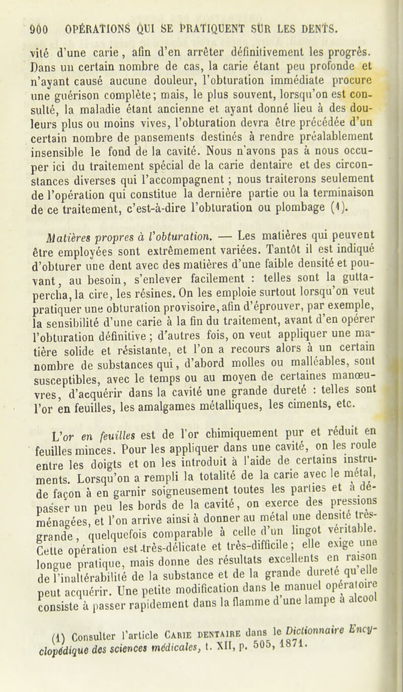 ■vilé d'une carie, afin d'en arrêter définitivement les progrès. Dans un certain nombre de cas, la carie étant peu profonde et n'ayant causé aucune douleur, l'obturation immédiate procure une guérison complète; mais, le plus souvent, lorsqu'on est con- sulté, la maladie étant ancienne et ayant donné lieu à des dou- leurs plus ou moins vives, l'obturation devra être précédée d'un certain nombre de pansements destinés à rendre préalablement insensible le fond de la cavité. Nous n'avons pas à nous occu- per ici du traitement spécial de la carie dentaire et des circon- stances diverses qui l'accompagnent ; nous traiterons seulement de l'opération qui constitue la dernière partie ou la terminaison de ce traitement, c'est-à-dire l'obturation ou plombage (1). Matières propres à Vobturation. — Les matières qui peuvent être employées sont extrêmement variées. Tantôt il est indiqué d'obturer une dent avec des matières d'une faible densité et pou- vant, au besoin, s'enlever facilement : telles sont la gutta- percha,la cire, les résines. On les emploie surtout lorsqu'on veut pratiquer une obturation provisoire, afin d'éprouver, par exemple, la sensibilité d'une carie à la fin du traitement, avant d'en opérer l'obturation définitive ; d'autres fois, on veut appliquer une ma- tière solide et résistante, et l'on a recours alors à un certam nombre de substances qui, d'abord molles ou malléables, sont susceptibles, avec le temps ou au moyen de certaines manœu- vres, d'acquérir dans la cavité une grande dureté : telles sont l'or en feuilles, les amalgames métalliques, les ciments, etc. L'or en feuilles est de l'or chimiquement pur et réduit en feuilles minces. Pour les appliquer dans une cavité, on les roule entre les doigts et on les introduit à l'aide de certains instru- ments. Lorsqu'on a rempli la totalité de la carie avec le métal, de façon à en garnir soigneusement toutes les parties et a dé- passer un peu les bords de la cavité, on exerce des pressions raénatrées, et l'on arrive ainsi à donner au métal une densité tres- grande, quelquefois comparable à celle d'un lingot véritable. Cette opération est-très-délicate et très-difficile; elle exige une longue pratique, mais donne des résultats excellents en raison de l'inaltérabilité de la substance et de la grande dureté qu elle peut acquérir. Une petite modification dans le manuel opératoire Consiste à passer rapidement dans la fiamme d une lampe a alcool (1) Consulter l'article Carie dentaire dans le Dicliomaire Ency- clopédique des sciences mddicales, t. Xll, p. 505, 1871.