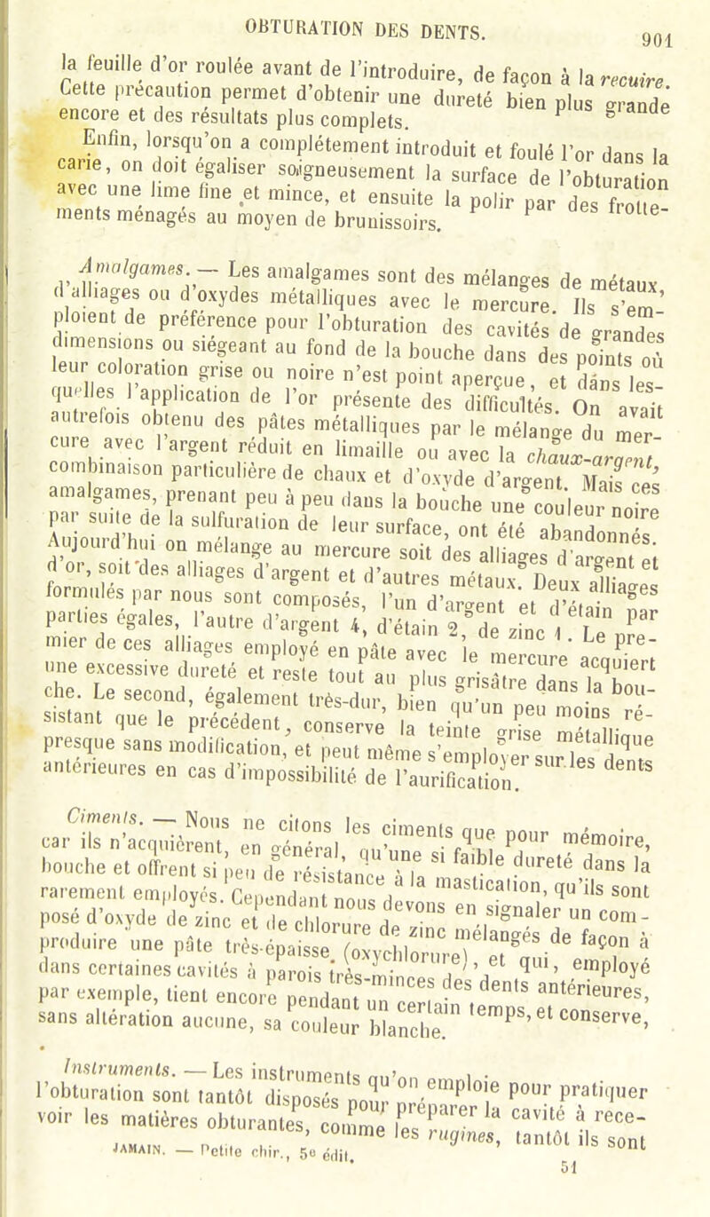 la feuille d'or roulée avant de l'introduire, de façon à h recuire Cette précaution permet d'obtenir une dureté bien plus ZZe encore et des résultats plus complets. ^ Enfm, lorsqu'on a complètement introduit et foulé l'or dans la cane, on o,t égaliser soigneusement la surface de 'obturation avec une hme fine et mince, et ensuite la polir par des fror nients ménagés au moyen de brunissoirs. ^ ^ Amalgames - Les amalgames sont des mélanges de métaux .1 alliages ou d oxydes métalliques avec le mercure. L s'em plo.ent de préférence pour l'obturation des cavités de grandes dimensions ou siégeant au fond de la bouche dans des poTnts où leur coloration gnse ou noire n'est point aperçue, e dâns les qu.Iles I application de l'or présente des difficultés On avait autrefois obtenu des pâtes métalliques par le mélanee du cure avec l'argent réduit en limai le ou avec Ta cZr ^^^^^^ combinaison particulière de chaux et d'oxvde dtgerMd Te's a1 rJ'l. r'''' leur surface, ont été abandonnés Aujourd hm on mélange au mercure soit des alliages d'argent ei d or, soit des alliages d'argent et d'autres métaux Deux SL! formules par nous sont composés, l'un d'argent et rl'Ljn ^ parl.es égales l'autre d'argLt 4 d'étain 2,°de .il 1 Le cait:': ;-éî^r r oS.'^utrr^-^ bouche et offrent si pe i d^ré fst^n .Tlt r'' ^^^ rarement employés C pc4Lnt?or/ î^'^s sont posé d'oxyde'delinc e ,e en signaler un com- Foduire une pâte tr - pa « ol-hl'^'' T''^''' « dans certaines cavités hTo^l^I^^:''?^ ^^^i' ^'Ployé par exemple, tient encori pendaaTûn c- . «térieures, sans altération aucune, sa Se; bîanehe '''''''^ Inslrumenls. — Les instrument-; nn'^n 1 • l'obturation sont tantôt disposés pouï Z ^ \' JAHAIN. — Petite chir., 50 aau ^ 51