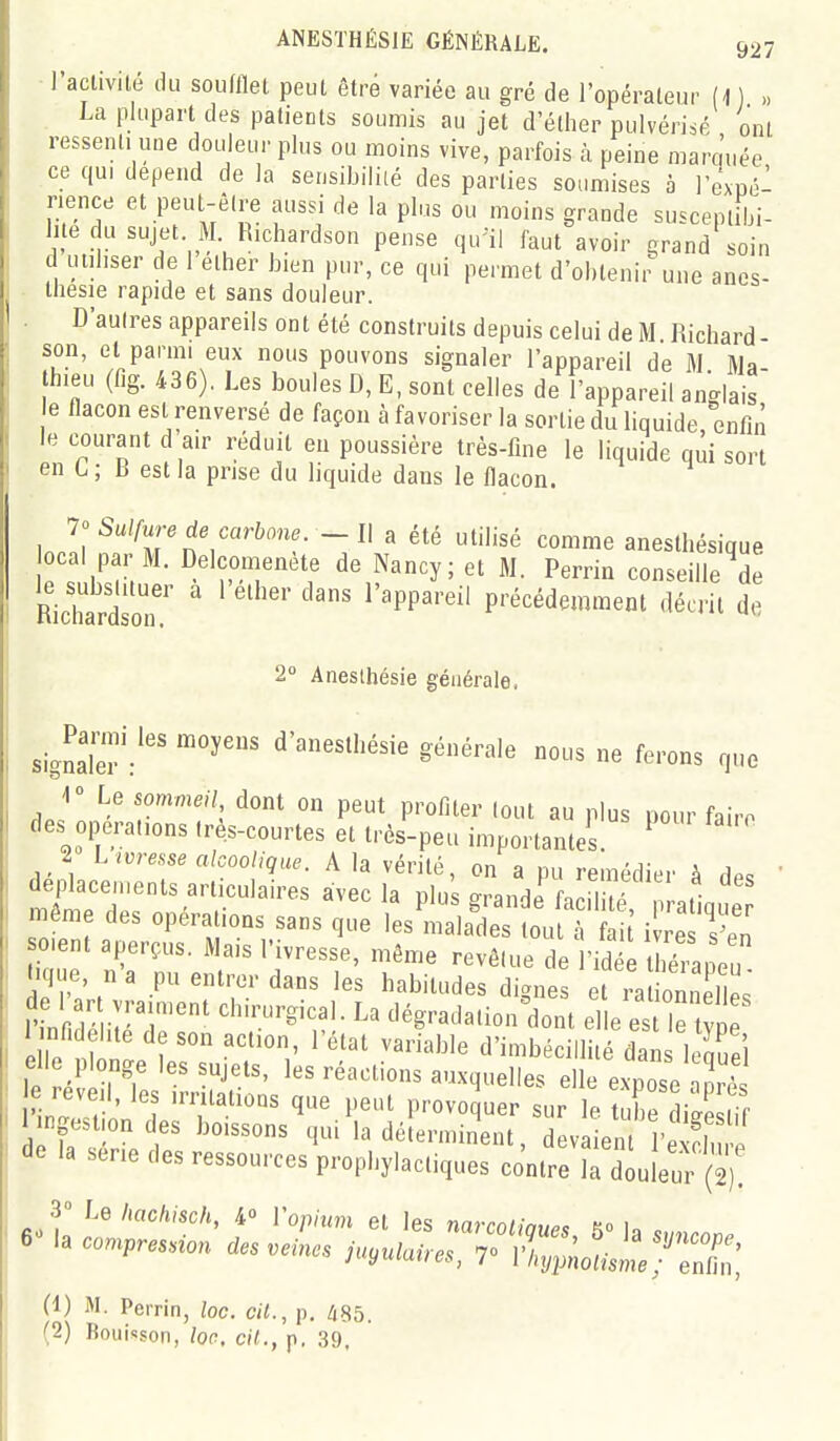 ANESTHÉSIE GÉNÉRALE. 937 ■ l'activité du soudlet peut ètvé variée au gré de l'opérateur (1 ) La plupart des patients soumis au jet d'éther pulvérisé ont ressenti une douleur plus ou moins vive, parfois à peine mara'uée ce qui dépend de la sensibiliié des parties soumises à l'expé- nence et peul-êire aussi de la plus ou moins grande suscepiilji- hte du sujet M Richardson pense qu-il faut avoir ^rand soin d utiliser de 1 ether bien pur, ce qui permet d'oblenii-une anes- tliesie rapide et sans douleur. D'autres appareils ont été construits depuis celui de M Richard son, et parmi eux nous pouvons signaler l'appareil de M. Ma- hieu (fig. 436). Les boules D, E, sont celles de l'appareil anglais e flacon est renversé de façon à favoriser la sortie du liquide enfin le courant d air réduit eu poussière très-fine le liquide qui sort en L ; B est la prise du liquide dans le flacon. ln.!i ^''M'''n?'^f- ' ''^'^ ^<^^'« anesthésique ca par M. Delcomenète de Nancy; et M. Perrin conseille de Richardsor ' ' ^ '^^^'^'^ précédemment décrit de 2 Anesthésie générale. signaTér d'aneslliésie générale nous ne ferons que r Le sommeu dont on peut profiter tout au plus pour faire de., opérations Ires-courtes et très-peu importantes. ^ 2 L ivresse alcoolique. A la vérité, on a pu remédier à dP,  Sr;;r''r'^ «-^la plu; grandifacnl^^ aL même des opéra ions sans que les malades tout à fai i re sen oient aperçus. Mais l'ivresse, même revêtue de l'id t ié aieu lique, n'a pu entrer dans les habitudes dignes efi^ onn 1= de 1 art y a.,ent chirurgical. La dégradation Vont el e es e 1 nr.deiite de son action, l'état variable d'imbécill é dan 1. J-i elle plonge les sujets, les réactions auxquelles e 1 expoTo^^^^^ e réveil, les irritations que peut provoquer sur le tube diae fif la'tv.t' ''^^ la déterminent, deva ent Pe S e de la série des ressources prophylactiques contre la douleur (2)! 3- Le hachisch, 4° Vopiim et les narcoUaue^ H U c (1) M. Perrin, lac. cit., p. /i85. (2) Rouisson, ion. cit., p, .39.