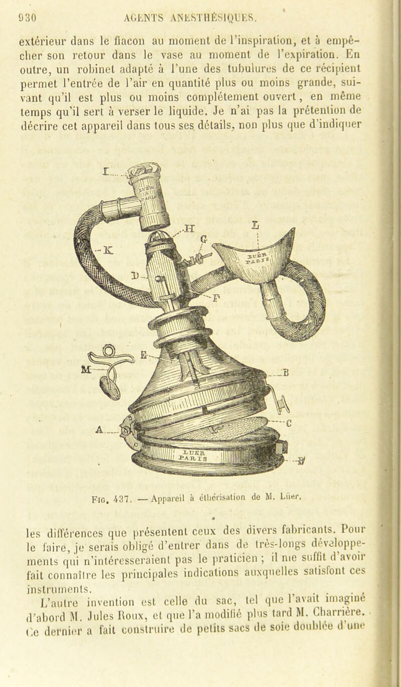 extérieur dans le fiacoii au moment de l'inspiration, et à empê- clier son l'etour dans le vase au moment de l'expiration. En outre, un robinet adapté à l'une des tubulures de ce récipient permet l'entrée de l'air en quantité plus ou moins grande, sui- vant qu'il est plus ou moins complètement ouvert, en même temps qu'il sert à verser le liquide. Je n'ai pas la prétention de décrire cet appareil dans tous ses. détails, non plus que d'indiquer FiG. ■i37. —Appareil à élliérisalion de M. Liier. les différences que présentent ceux des divers fabricants. Pour le faire, je serais obligé d'entrer dans de irès-longs développe- ments qui n'intéresseraient pas le praticien ; il me suffit d'avoir fait connaître les principales indications auxquelles satisfont ces instruments. . . L'autre invention est celle du sac, tel que l'avait nnaginé d'abord M. Jules Roux, et que l'a modifié plus tard M. Charrière. Ce dernier a fait construire de petits sacs de soie doublée d'une