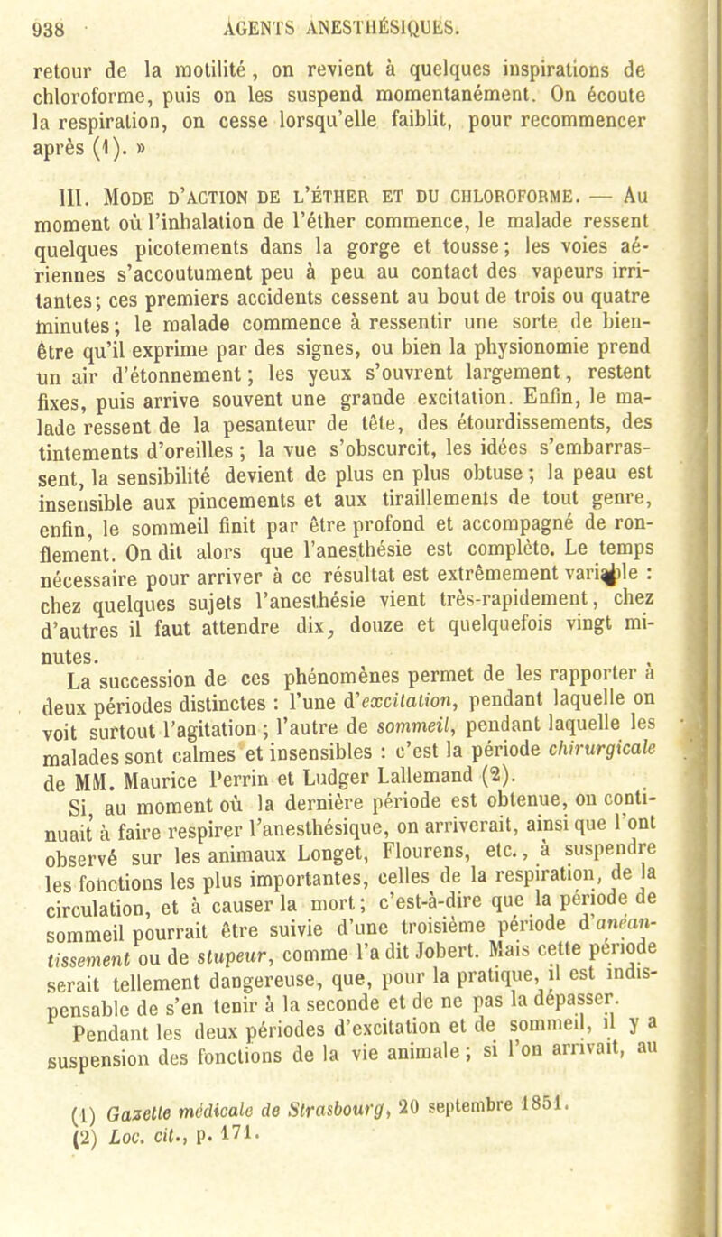 retour de la motilité, on revient à quelques inspirations de chloroforme, puis on les suspend momentanément. On écoute la respiration, on cesse lorsqu'elle faiblit, pour recommencer après (1). » m. Mode d'action de l'éther et du chloroforme. — Au moment où l'inhalation de l'éther commence, le malade ressent quelques picotements dans la gorge et tousse; les voies aé- riennes s'accoutument peu à peu au contact des vapeurs irri- tantes ; ces premiers accidents cessent au bout de trois ou quatre minutes ; le malade commence à ressentir une sorte de bien- être qu'il exprime par des signes, ou bien la physionomie prend un air d'étonnement ; les yeux s'ouvrent largement, restent fixes, puis arrive souvent une grande excitation. Enfin, le ma- lade ressent de la pesanteur de tête, des étourdissements, des tintements d'oreilles ; la vue s'obscurcit, les idées s'embarras- sent, la sensibihté devient de plus en plus obtuse ; la peau est insensible aux pincements et aux tiraillements de tout genre, enfin, le sommeil finit par être profond et accompagné de ron- flement. On dit alors que l'anesthésie est complète. Le temps nécessaire pour arriver à ce résultat est extrêmement variole : chez quelques sujets l'anesthésie vient très-rapidement, chez d'autres il faut attendre dix^ douze et quelquefois vingt mi- nutes. La succession de ces phénomènes permet de les rapporter a deux périodes distinctes : l'une à'excitalion, pendant laquelle on voit surtout l'agitation ; l'autre de sommeil, pendant laquelle les malades sont calmes et insensibles : c'est la période chirurgicale de MM. Maurice Perrin et Ludger Lallemand (2). Si au moment où la dernière période est obtenue, on conti- nuait à faire respirer l'anesthésique, on arriverait, ainsi que l'ont observé sur les animaux Longet, Flourens, etc., à suspendre les fonctions les plus importantes, celles de la respiration de la circulation, et à causer la mort; c'est-à-dire que la période de sommeil pourrait être suivie d'une troisième période d anéan- tissement on de stupeur, comme l'a dit Jobert. Mais cette période serait tellement dangereuse, que, pour la pratique, il est indis- pensable de s'en tenir à la seconde et de ne pas la dépasser Pendant les deux périodes d'excitation et de sommeil, il y a suspension des fonctions de la vie animale ; si l'on arrivait, au (1) Gazette médicale de Strasbourg, 10 septembre 1851. (2) Loc. cit., p. 171.