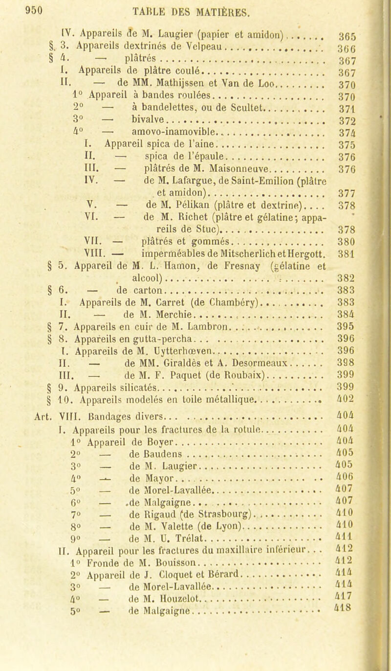 IV. Appareils de M. Laugier (papier et amidon) 365 §.3. Appareils dextrinés de Vclpeau 3gg § û. — plâtrés 3(j7 I. Appareils de plâtre coulé 367 II. — de MM. Mathijssen et Van de Loo 370 1° Appareil à bandes roulées 370 2° — à bandelettes, ou de Scultet 371 3° — bivalve 372 II —■ amovo-inamovible 374 I. Appareil spica de l'aine. 375 II. — spica de l'épaule 376 III. — plâtrés de M. Maisonneuve 376 IV. — de M. Lafargue, de Saint-Emilion (plâtre . et amidon) 377 V. — de M. Pélikan (plâtre et dextrine) 378 VI. — de M. Richet (plâtre et gélatine; appa- reils de Stuc) 378 VII. — plâtrés et gommés 380 VIII. — imperméables de MitscherlichetHergott. 381 § 5. Appareil de M. L. Hamon, de Fresnay (gélatine et alcool) 382 § 6. — de carton 383 I. Appareils de M. Carret (de Chambéry) 383 II. — de M. Merchie , 384 § 7, Appareils en cuir de M. Lambron. 395 § 8. Appareils en gutta-percha 396 I. Appareils de M. Uytterbœven 396 II. — de MM. Giraldès et A. Desormeaux 398 III. — de M. F. Paquet (de Roubaix) 399 § 9. Appareils silicatés .. 399 § 10. Appareils modelés en toile métallique 402 Art. VIII. Bandages divers 404 I. Appareils pour les fractures de la rotule 404 1° Appareil de Boyer 404 2 — de Baudens 405 30 — de M. Laugier 405 40 _^ de May or 406 5 — de Morel-Lavallée 407 6 — .de Malgaigne 407 1° — de Rigaud (de Strasbourg) 410 go _ de M. Valette (de Lyon) 410 90 _ de M. U. Trélat 411 H. Appareil pour les fractures du maxillaire inférieur.. . 412 1 Fronde de M. Bouisson 412 2° Appareil de J. Cloquet et Bérard 414 3° — de Morel-Lavallée 40 _ de M. Houzelot ^17 50 — de Malgaigne