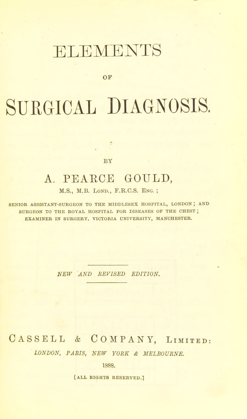 ELEMENTS OF SURGICAL DIAGNOSIS. BY A. PEAECE GOULD, M.S., M.B. LoND., F.R.C.S. Eng. ; SENIOR ASSISTANT-SURGEON TO THE MIDDLESEX HOSPITAL, LONDON ; AND SDRQEON TO THE ROYAL HOSPITAL FOB DISEASES OF THE CHEST ; EXAMINER IN SURGERY, VICTORIA UNIVERSITY, MANCHESTER. NEW AND REVISED EDITION. CASSELL & Company, Limited: london, paris, new york & melbourne. 1888. [ALL RIGHTS RESERVED.']