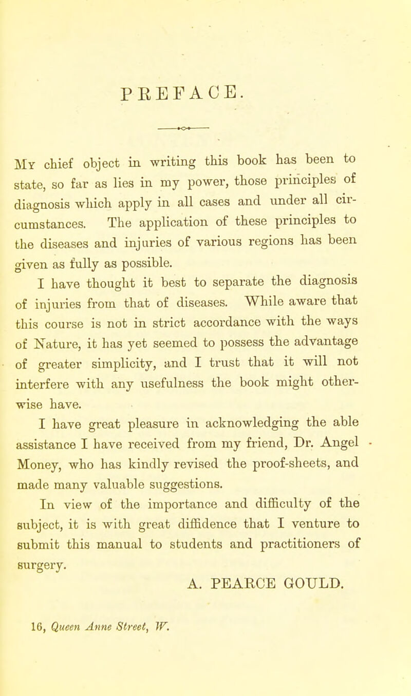 PEEFACE. My chief object in writing this book has been to state, so far as lies in my power, those principles of diagnosis which apply in all cases and under all cir- cumstances. The application of these principles to the diseases and injuries of various regions has been given as fully as possible. I have thought it best to separate the diagnosis of injuries from that of diseases. While aware that this course is not ui strict accordance with the ways of Nature, it has yet seemed to possess the advantage of greater simplicity, and I trust that it will not interfere with any usefulness the book might other- wise have. I have great pleasure in acknowledging the able assistance I have received from my friend, Dr. Angel Money, who has kindly revised the proof-sheets, and made many valuable suggestions. In view of the importance and difficulty of the subject, it is with great diffidence that I venture to submit this manual to students and practitioners of surgery. A. PEARCE GOULD. 16, Queen Anne Street, W.