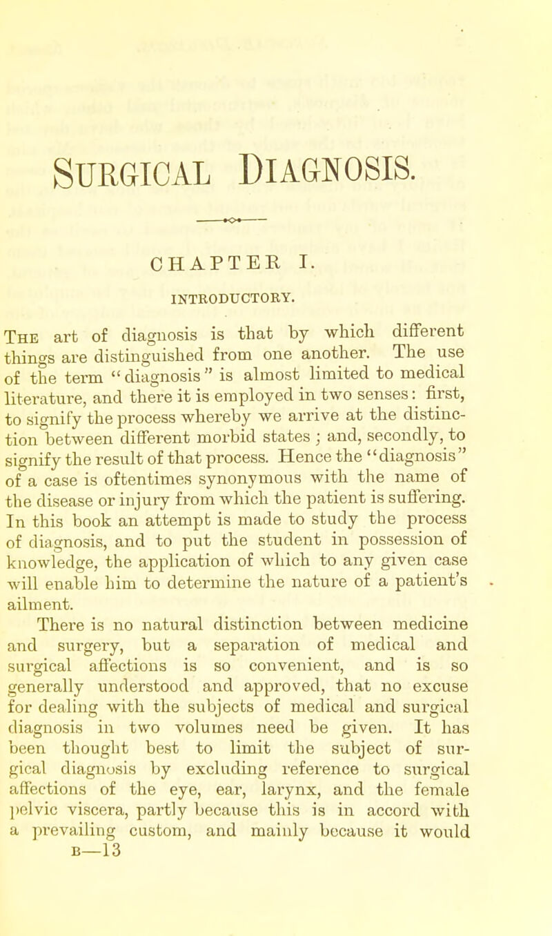 ■o CHAPTER I. INTRODtrCTORY. The art of diagnosis is that hj which different tilings are distinguished from one another. The use of the term  diagnosis  is almost limited to medical literature, and there it is employed in two senses: first, to signify the process whereby we arrive at the distinc- tion between different morbid states ; and, secondly, to signify the result of that process. Hence the '' diagnosis  of a case is oftentimes synonymous with the name of the disease or injury from which the patient is sufiei'ing. In this book an attempt is made to study the process of diagnosis, and to put the student in possession of knowledge, the application of which to any given case will enable him to determine the nature of a patient's ailment. There is no natural distinction between medicine and surgery, but a separation of medical and surgical affections is so convenient, and is so generally understood and approved, that no excuse for dealing with the subjects of medical and surgical diagnosis in two volumes need be given. It has been thought best to limit the subject of sur- gical diagnosis by excluding reference to surgical affections of the eye, ear, larynx, and the female pelvic viscera, partly because this is in accord with a prevailing custom, and mainly because it would B—13