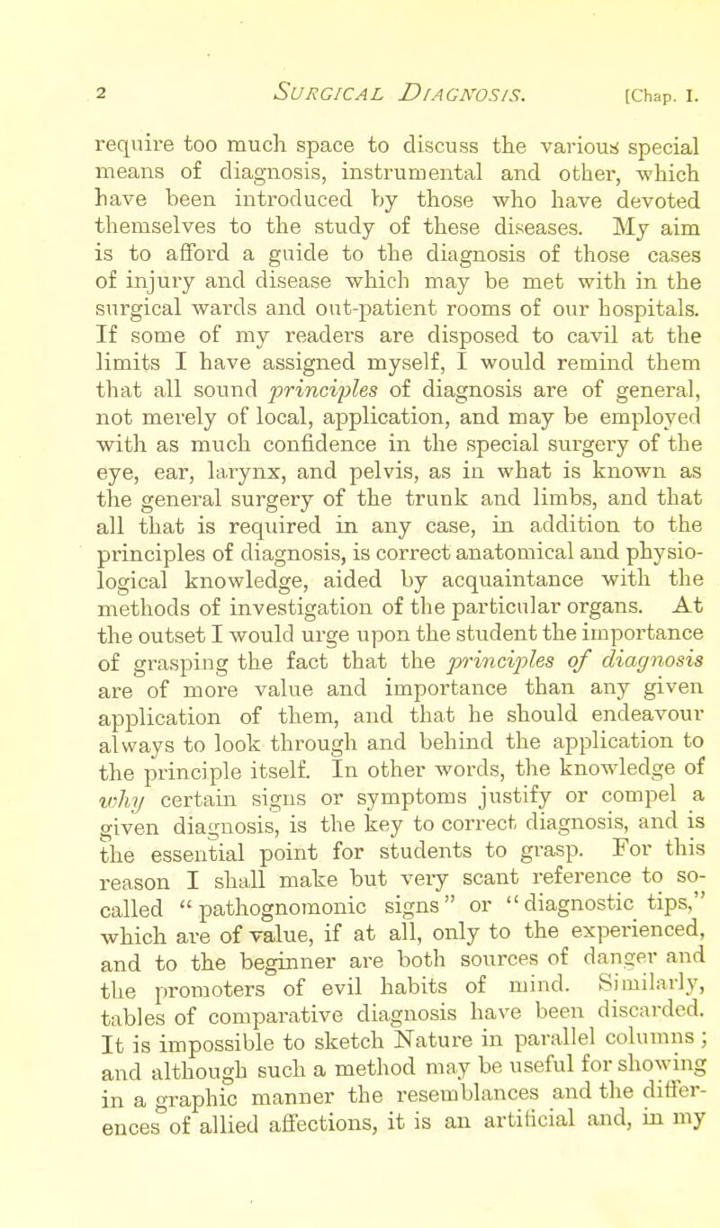 [Chap, I. require too much space to discuss the various! special means of diagnosis, instrumental and other, -svhich have been introduced Vjy those who have devoted themselves to the study of these diseases. My aim is to afford a guide to the diagnosis of those cases of injuiy and disease which may be met with in the surgical wards and out-patient rooms of our hospitals. If some of my readers are disposed to cavil at the limits I have assigned myself, I would remind them that all sound frinci'ples of diagnosis are of general, not merely of local, application, and may be employed with as much confidence in the special surgery of the eye, ear, larynx, and pelvis, as in what is known as the general surgery of the trunk and limbs, and that all that is required in. any case, in addition to the principles of diagnosis, is correct anatomical and physio- logical knowledge, aided by acquaintance with the methods of investigation of the particular organs. At the outset I would urge upon the student the importance of grasping the fact that the 2y)-inc%'phs of diagnosis are of more value and importance than any given application of them, and that he should endeavour always to look through and behind the application to the principle itself. In other words, the knowledge of why certain signs or symptoms justify or compel a given diagnosis, is the key to correct diagnosis, and is the essential point for students to grasp. For this reason I shall make but very scant reference to so- called pathognomonic signs or diagnostic tips, which are of value, if at all, only to the experienced, and to the beginner are both sources of danger and the promoters of evil habits of mind. Similarly, tables of comparative diagnosis have been discarded. It is impossible to sketch Nature in parallel columns; and although such a method may be useful for showing in a graphic manner the resemblances and the difier- ences^of allied affections, it is an artificial and, in my