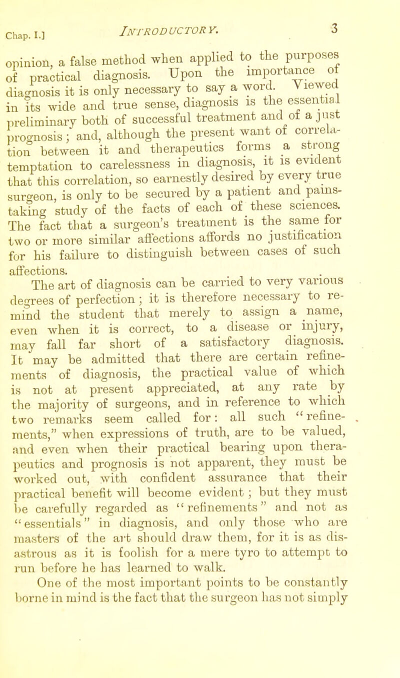 opinion, a false method when applied to the purposes of practical diagnosis. Upon the importance of diagnosis it is only necessary to say a word. Viewed in its wide and true sense, diagnosis is the essential preliminary both of successful treatment and ot aj.ist prognosis; and, although the present want of correla- tion between it and therapeutics forms a strong temptation to carelessness in diagnosis, it is evident that this correlation, so earnestly desired by every true surgeon, is only to be secured by a patient and pains- taking study of the facts of each of these sciences. The fact that a surgeon's treatment is the same for two or more similar affections affords no justification for his failure to distinguish between cases of such affections. The art of diagnosis can be carried to very various degrees of perfection; it is therefore necessary to re- mind the student that merely to assign a name, even when it is correct, to a disease or injury, may fall far short of a satisfactory diagnosis. It may be admitted that there are certain refine- ments of diagnosis, the practical value of which is not at present appreciated, at any rate by the majority of surgeons, and in reference to which two remarks seem called for: all such  refine- ments, when expressions of truth, are to be valued, and even when their practical bearing upon thera- peutics and prognosis is not apparent, they must be worked out, with confident assurance that their practical benefit will become evident ; but they must 1)6 carefully regarded as refinements and not as essentials in diagnosis, and only those who are masters of the art should draw them, for it is as dis- astrous as it is foolish for a mere tyro to attempt to run before lie has learned to walk. One of the most important points to be constantly borne in mind is the fact that the surgeon has not simply