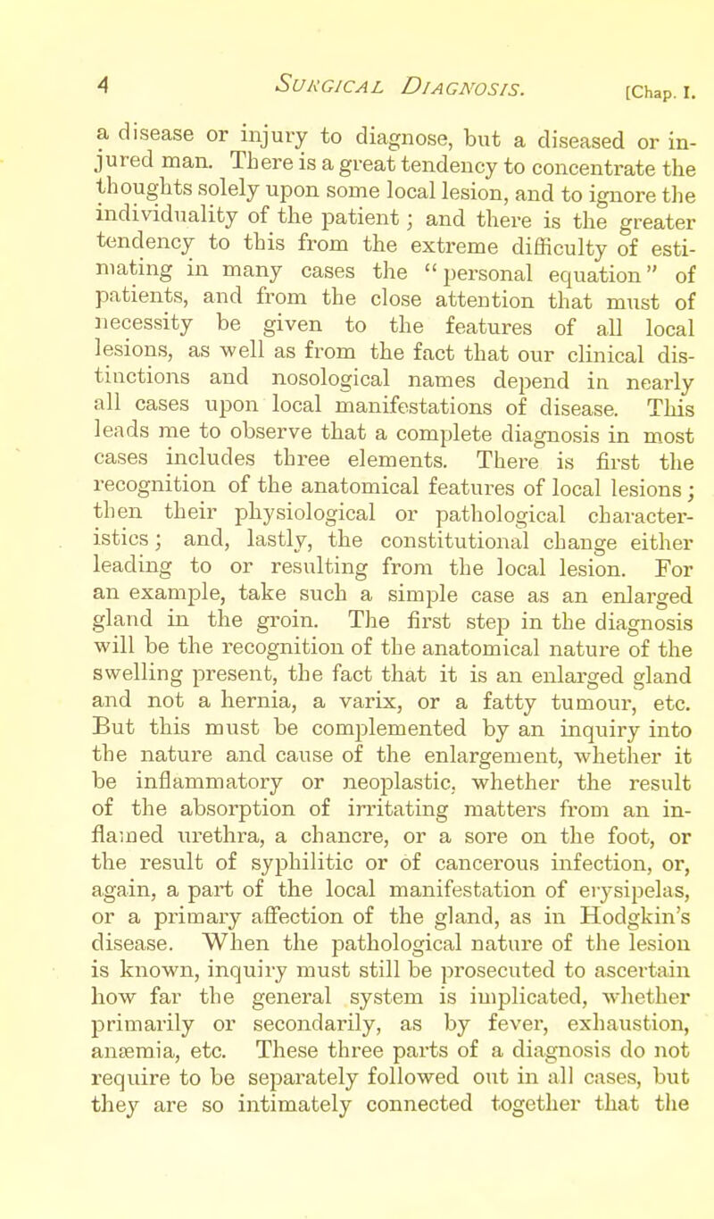 [Chap. I. a disease or injury to diagnose, but a diseased or in- jured man. There is a great tendency to concentrate the thoughts solely upon some local lesion, and to ignore the individuality of the patient; and there is the greater tendency to this from the extreme difficulty of esti- mating in many cases the personal equation of patients, and from the close attention that must of necessity be given to the features of all local lesions, as well as from the fact that our clinical dis- tinctions and nosological names depend in nearly all cases upon local manifestations of disease. This leads me to observe that a complete diagnosis in most cases includes three elements. There is first the recognition of the anatomical features of local lesions ; then their physiological or pathological character- istics ; and, lastly, the constitutional change either leading to or resulting from the local lesion. For an example, take such a simple case as an enlarged gland in the groin. The first step in the diagnosis will be the recognition of the anatomical nature of the swelling present, the fact that it is an enlarged gland and not a hernia, a varix, or a fatty tumour, etc. But this must be complemented by an inquiry into the nature and cause of the enlargement, whether it be inflammatory or neoplastic, whether the result of the absorption of irritating matters from an in- flamed urethra, a chancre, or a sore on the foot, or the result of syphilitic or of cancerous infection, or, again, a part of the local manifestation of erysipelas, or a primary affection of the gland, as in Hodgkin's disease. When the pathological nature of the lesion is known, inquiry must still be prosecuted to ascertain how far the general system is implicated, wlietlier primarily or secondarily, as by fever, exhaustion, anaemia, etc. These three parts of a diagnosis do not require to be separately followed out in all cases, but they are so intimately connected together that the