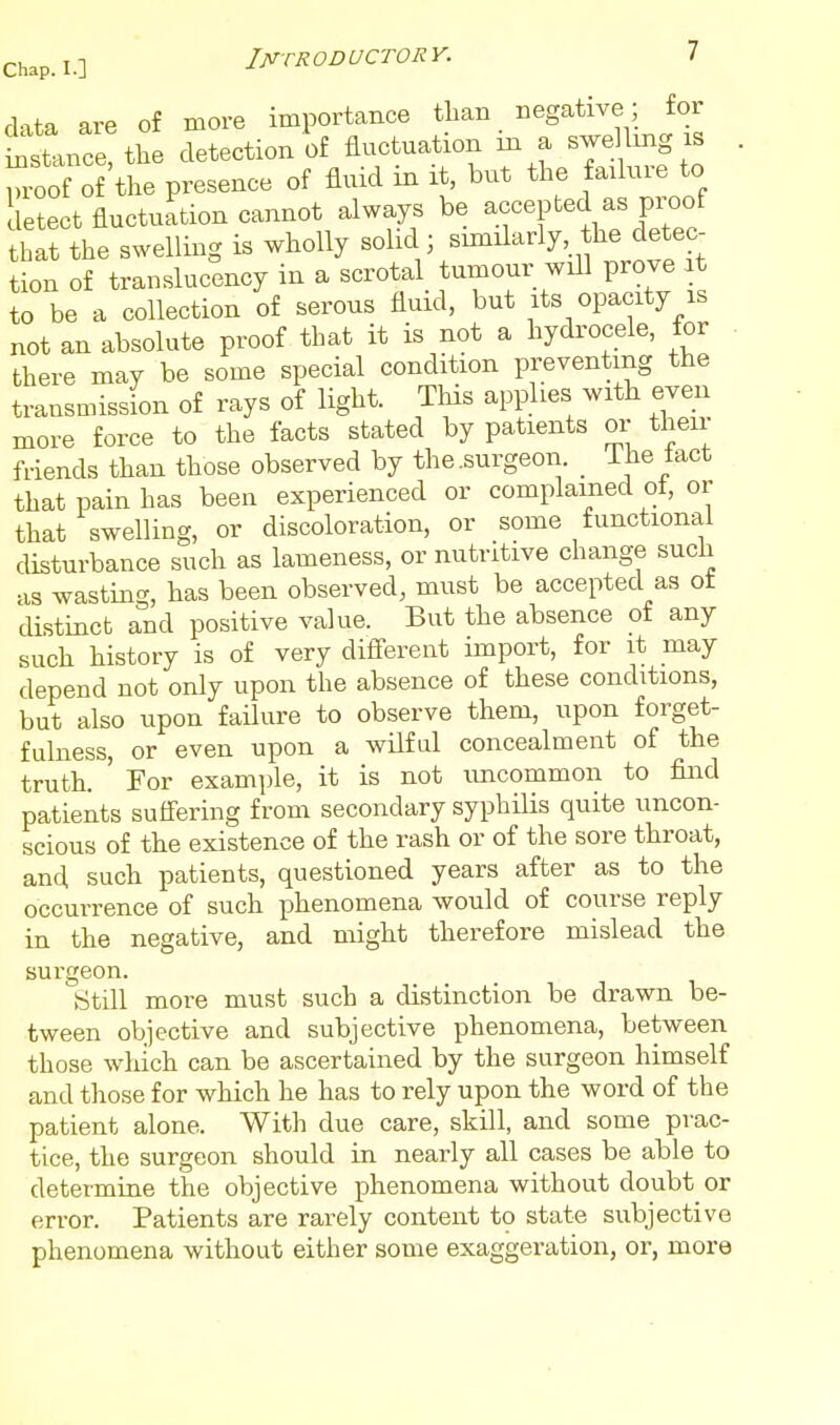 d-ita are of more importance than negative; for ttmce the detection l)f fluctuation in a swe Ung is , proof of the presence of fluid in it, but the fadure to detect fluctuation cannot always be accepted as proof hat the swelling is wholly solid ; snnilarly he detec- tion of translucency in a scrotal tumour will prove at to be a collection of serous fluid, but its opacity is not an absolute proof that it is not a hydrocele, for . there may be some special condition preventing the transmission of rays of light. This applies with even more force to the facts stated by patients or their friends than those observed by the.surgeon. _ ihe iact that pain has been experienced or complained of, or that swelling, or discoloration, or some functional disturbance such as lameness, or nutritive change such as wasting, has been observed, must be accepted as of distinct and positive value. But the absence ot any such history is of very difierent import, for it may depend not only upon the absence of these conditions, but also upon failure to observe them, upon forget- fulness, or even upon a wilful concealment of the truth. For example, it is not uncommon to find patients suffering from secondary syphilis quite uncon- scious of the existence of the rash or of the sore throat, and such patients, questioned years after as to the occurrence of such phenomena would of course reply in the negative, and might therefore mislead the surgeon. Still more must such a distinction be drawn be- tween objective and subjective phenomena, between those which can be ascertained by the surgeon himself and those for which he has to rely upon the word of the patient alone. With due care, skill, and some prac- tice, the surgeon should in nearly all cases be able to determine the objective phenomena without doubt or error. Patients are rarely content t9 state subjective phenomena without either some exaggeration, or, more