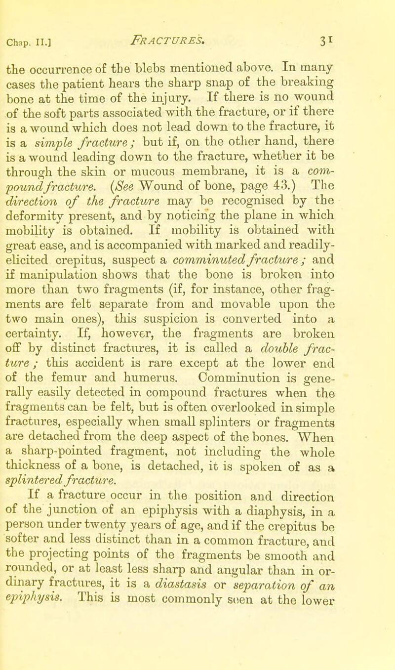 the occurrence of tbe blebs mentioned above. In many- cases the patient heai'S the sharp snap of the breaking bone at the time of the injury. If there is no wound of the soft parts associated with the fracture, or if there is a wound which does not lead down to the fracture, it is a simple fracture ; but if, on the other hand, there is a wound leading down to the fracture, whether it be through the skin or mucous membrane, it is a com- poundfracture. (See Wound of bone, page 43.) The direction of the fracture may be recognised by the deformity present, and by noticing the plane in which mobility is obtained. If mobility is obtained with great ease, and is accompanied with marked and readily- elicited crepitus, suspect a comminuted fracture; and if manipulation shows that the bone is broken into more than two fragments (if, for instance, other frag- ments are felt separate from and movable upon the two main ones), this suspicion is converted into a certainty. If, however, the fragments are broken off by distinct fractures, it is called a double frac- ture ; this accident is rare except at the lower end of the femur and humerus. Comminution is gene- rally easily detected in compound fractures when the fragments can be felt, but is often overlooked in simple fractures, especially when small splinters or fragments are detached from the deep aspect of the bones. When a sharp-pointed fragment, not including the whole thickness of a bone, is detached, it is spoken of as a splintered fracture. If a fracture occur in the position and direction of the junction of an epiphysis with a diaphysis, in a person under twenty years of age, and if the crepitus be softer and less distinct than in a common fracture, and the projecting points of the fragments be smooth and rounded, or at least less sharp and angular than in or- dinary fractures, it is a diastasis or separation of an epiphysis. This is most commonly stien at the lower