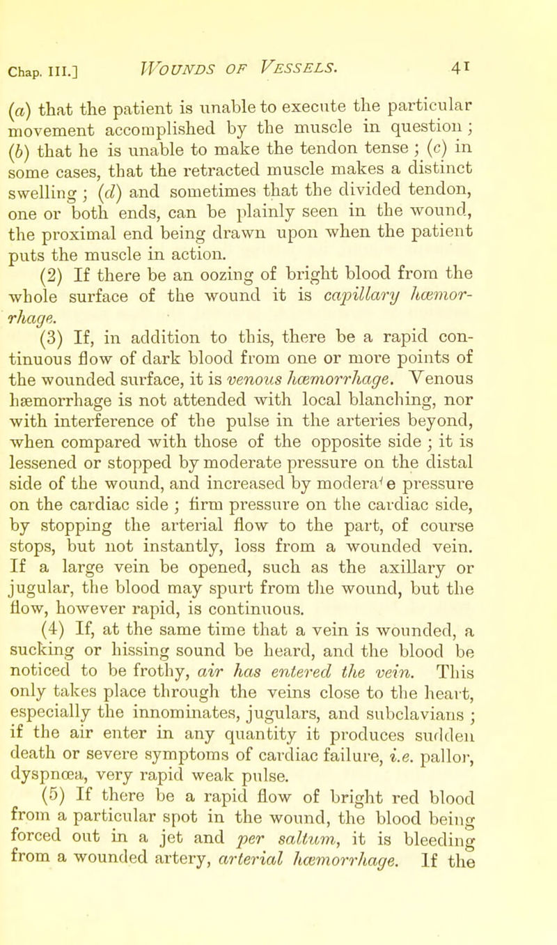 (a) that the patient is unable to execute the particular movement accomplished by the muscle in question ; (b) that he is unable to make the tendon tense ; (c) in some cases, that the retracted muscle makes a distinct swelling ; {d) and sometimes that the divided tendon, one or both ends, can be plainly seen in the wound, the proximal end being drawn upon when the patient puts the muscle in action. (2) If there be an oozing of bright blood from the whole surface of the wound it is ca2nllary hmmor- rhage. (3) If, in addition to this, there be a rapid con- tinuous flow of dark blood from one or more points of the wounded surface, it is venous hcemorrhage. Venous haemorrhage is not attended with local blanching, nor with interference of the pulse in the arteries beyond, when compared with those of the opposite side ; it is lessened or stopped by moderate pressure on the distal side of the wound, and increased by modera^ e pressure on the cardiac side ; firm pi'essure on the cardiac side, by stopping the arterial flow to the part, of course stops, but not instantly, loss from a wounded vein. If a large vein be opened, such as the axillary or jugular, the blood may spurt from the wound, but the flow, however rapid, is continxious. (4) If, at the same time that a vein is wounded, a sucking or hissing sound be heard, and the blood be noticed to be frothy, air has entered the vein. This only takes place through the veins close to the heart, especially the innommates, jugulars, and subclavians ; if the air enter in any quantity it produces sudden death or severe symptoms of cardiac failure, i.e. palloi-, dyspnoea, very rapid weak pulse. (5) If there be a rapid flow of bright red blood from a particular spot in the wound, the blood being forced out in a jet and per saltum, it is bleeding from a wounded artery, arterial hcemorrhage. If the