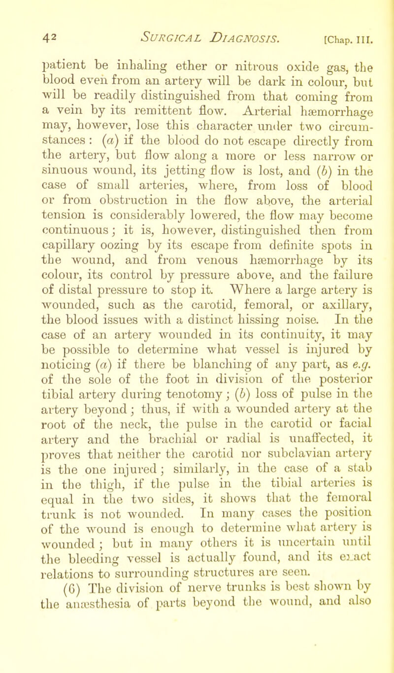 l^atient be inhaling ether or nitrous oxide gas, the blood even from an artery will be dark in colour, but will be readily distinguished from that coming from a vein by its remittent flow. Arterial haemorrhage may, however, lose this character imder two circum- stances : (ci) if the blood do not escape directly from the artery, but flow along a more or less narrow or sinuous wound, its jetting flow is lost, and (6) in the case of small artei-ies, where, from loss of blood or from obstruction in the flow above, the arterial tension is considerably lowered, the flow may become continuous; it is, however, distinguished then from capillary oozing by its escape from definite spots in the wound, and from venous haemorrhage by its colour, its control by pressure above, and the failure of distal pressure to stop it. Where a large artery is wounded, such as the carotid, femoral, or axillary, the blood issues with a distinct hissing noise. In the case of an ai'tery wounded in its continuity, it may be possible to determine what vessel is injured by noticing (a) if there be blanching of any part, as e.g. of the sole of the foot in division of the posterior tibial artery dui-ing tenotomy; (i) loss of pulse in the artery beyond; thus, if with a wounded artery at the root of the neck, the j^ulse in the carotid or facial artery and the brachial or radial is unafi'ected, it proves that neither the carotid nor subclavian artery is the one injured; similarly, in the case of a stab in the thigh, if the pulse in the tibial arteries is equal in the two sides, it shows that the femoral trunk is not wounded. In many cases the position of the wound is enough to determine what artery is wounded ; but in many others it is luicertain until the bleeding vessel is actually found, and its eract relations to surrounding structures are seen. (G) The division of nerve trunks is best shown by the anaesthesia of parts beyond the wound, and also