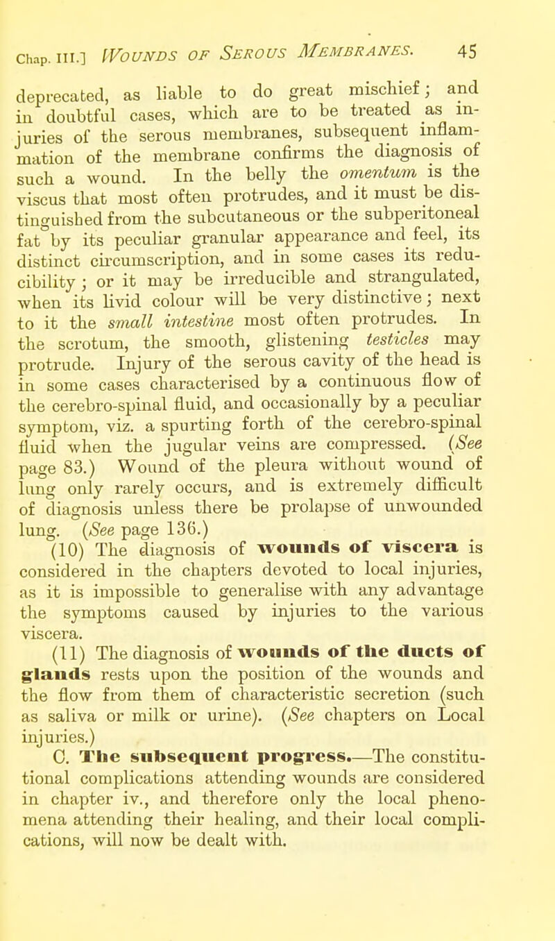 depi-ecated, as liable to do great mischief; and in doubtful cases, which are to be treated as in- juries of the serous membranes, subsequent inflam- mation of the membrane confirms the diagnosis of such a wound. In the belly the omentum is the viscus that most often protrudes, and it must be dis- tinguished from the subcutaneous or the subperitoneal fat^'by its peculiar granular appearance and feel, its distinct cu-cumscription, and in some cases its redu- cibility ; or it may be irreducible and strangulated, when its livid colour will be very distinctive; next to it the small intestine most often protrudes. In the scrotum, the smooth, glistening testicles may protrude. Injury of the serous cavity of the head is in some cases characterised by a continuous flow of the cerebro-spinal fluid, and occasionally by a peculiar symptom, viz. a spurting forth of the cerebro-spinal fluid when the jugular veins are compressed. (See page 83.) Wound of the pleura without wound of lung only rarely occurs, and is extremely diflficult of diagnosis unless there be prolapse of unwounded lung. {See page 136.) (10) The diagnosis of wounds of viscera is considered in the chapters devoted to local injuries, as it is impossible to generalise with any advantage the symptoms caused by injuries to the various viscera. (U) The diagnosis of wounds of the ducts of glands rests upon the position of the wounds and the flow from them of characteristic secretion (such as saliva or milk or urine). (ASee chapters on Local injuries.) 0. The subsequent pro§nfess.—The constitu- tional complications attending wounds are considered in chapter iv., and therefore only the local pheno- mena attending their healing, and their local compli- cations, will now be dealt with.