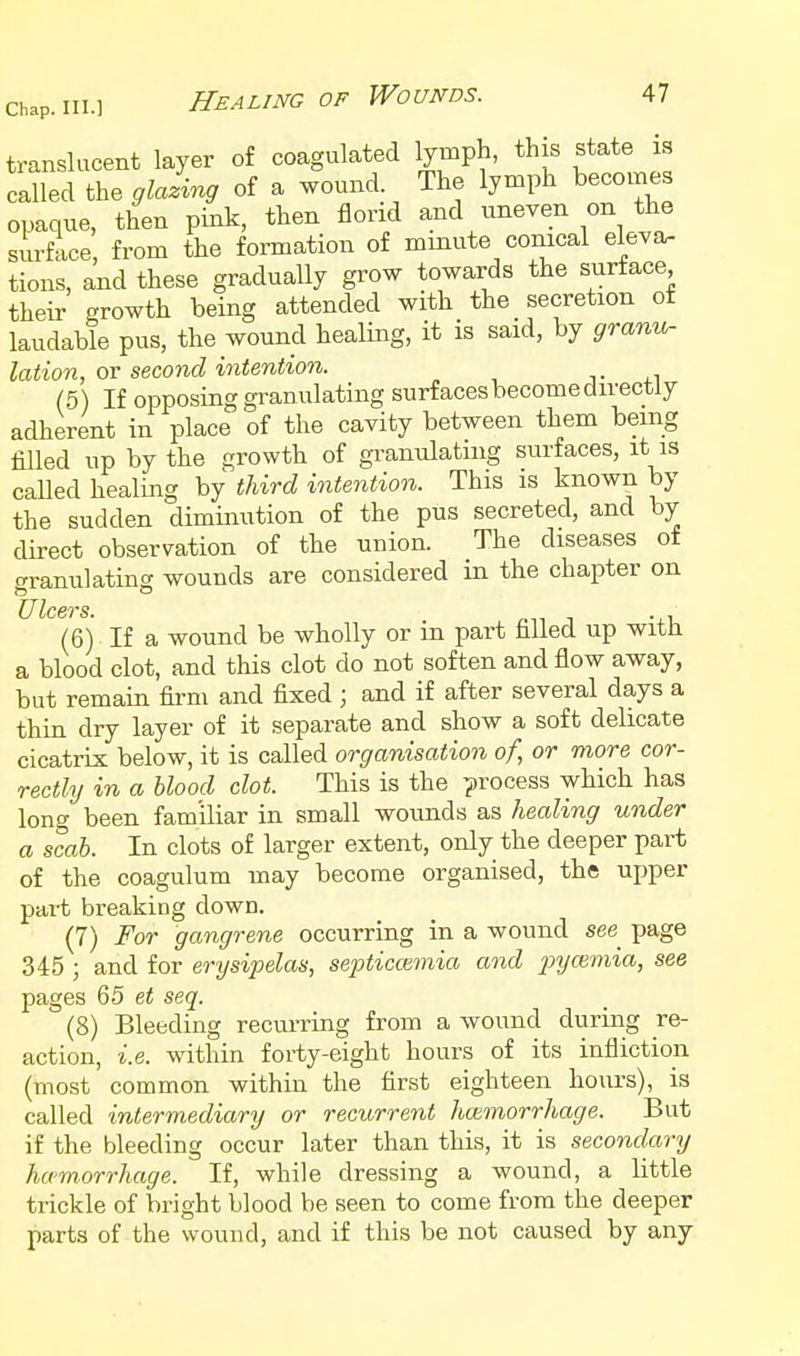 translucent layer of coagulated lymph, this state is called the glalvng of a wound. The lymph becomes opaque, then pink, then florid and uneven on the surface, from the formation of minute conical eleva- tions, and these gradually gi'ow towards the surface, their growth being attended with the secretion ot laudable pus, the wound healing, it is said, by granip- lation, ov second intention. j- ^.^ (5) If opposing granulating surfaces become directly adherent in place of the cavity between them being filled up by the growth of granulating surfaces, it is called healing by third intention. This is known by the sudden diminution of the pus secreted, and by direct observation of the union. The diseases of granulating wounds are considered m the chapter on (6) If a wound be wholly or in part filled up with a blood clot, and this clot do not soften and flow away, but remain firm and fixed ; and if after several days a thin dry layer of it separate and show a soft delicate cicatrix below, it is called organisation of, or more cor- rectly in a blood clot. This is the process which has long been familiar in small wounds as healing under a scab. In clots of larger extent, only the deeper part of the coagulum may become organised, the upper part breaking down. (7) For gangrene occurring in a wound see page 345 ; and for erysipelas, septicemia and pycemia, see pages 65 et seq. (8) Bleeding recurring from a wound during re- action, i.e. within forty-eight hours of its infliction (most common within the first eighteen hours), is called intermediary or recurrent hoimorrhage. But if the bleeding occur later than this, it is secondary hamorrhage. If, while dressing a wound, a little trickle of bright blood be seen to come from the deeper parts of the wound, and if this be not caused by any