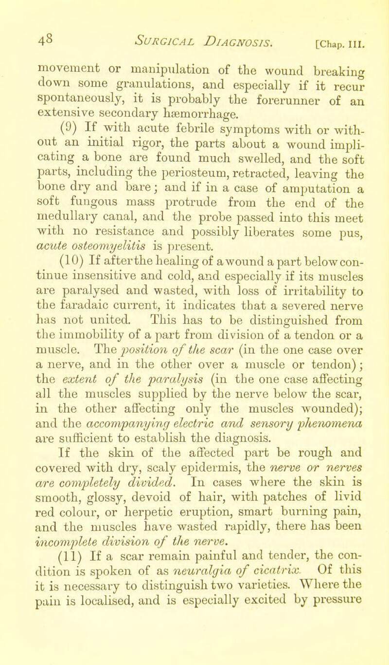 movement or manipulation of the wound breaking down some granulations, and especially if it recur spontaneously, it is probably tbe forerunner of an extensive secondary haemorrhage. (9) If with acute febrile symptoms with or with- out an initial rigor, the parts about a wound impli- cating a bone are found much swelled, and the soft parts, including the periosteum, retracted, leaving the bone dry and bare; and if in a case of amputation a soft fungous mass protrude from the end of the medullary canal, and the probe passed into this meet ■with no resistance and possibly liberates some pus, actde osteomyelitis is present. (10) If afterthe healing of awound a part below con- tinue insensitive and cold, and especially if its muscles are paralysed and wasted, with loss of irritability to the faradaic current, it indicates that a severed nerve has not united. This has to be distinguished from tlie immobility of a part from division of a tendon or a muscle. fosition of tlie scar (in the one case over a nerve, and in the other over a muscle or tendon); the extent of the paralysis (in the one case affecting all the muscles supplied by the nerve below the scar, in the other affecting only the muscles wounded); and the accompanying electric and sensory phenomena are sufficient to establish the diagnosis. If the skin of the affected part be rough and covered with dry, scaly epidermis, the roerve or nerves are completely divided. In cases where the skin is smooth, glossy, devoid of hair, with patches of livid red colour, or herpetic eruption, smart burning pain, and the muscles laave wasted rapidly, there has been incomplete division of the nerve. (11) If a scar remain painful and tender, the con- dition is sjjoken of as neuralgia of cicatrix. Of this it is necessary to distinguish two varieties. Whei-e the pain is localised, and is especially excited by pressm-e