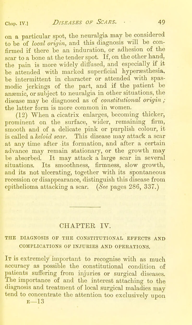 on a particular spot, the neuralgia may be considered to be of local oricjin, and this diagnosis will be con- firmed if there be an induration, or adhesion of the scar to a bone at the tender spot. If, on the other hand, the pain is more widely diffused, and especially if it be attended with marked superficial hypersesthesia. be intermittent in character or attended with spas- modic jerkings of the part, and if the patient be anaemic, or subject to neuralgia in other situations, the disease may be diagnosed as of constitutional origin ; the latter form is more common in women. (12) When a cicatrix enlai'ges, becoming thicker, pi'ominent on the surface, wider, remaining firm, smooth and of a delicate pink or purplish colour, it is called & keloid scar. This disease may attack a scar at any time after its formation, and after a certain advance may remain stationary, or the growth may be absorbed. It may attack a large scar in several situations. Its smoothness, firmness, slow growth, and its not ulcerating, together with its spontaneous recession or disappearance, distinguish this disease from epithelioma attacking a scar. (^See pages 286, 337.) CHAPTER IV. THE DIAGNOSIS OF THE CONSTITUTIONAL EFFECTS AND COMPLICATIONS OF INJURIES AND OPEEATIONS. It is extremely important to recognise with as much accuracy as possible the constitutional condition of patients suffering from injuries or surgical diseases. The importance of and the interest attaching to the diagnosis and treatment of local surgical maladies may tend to concentrate the attention too exclusively upon