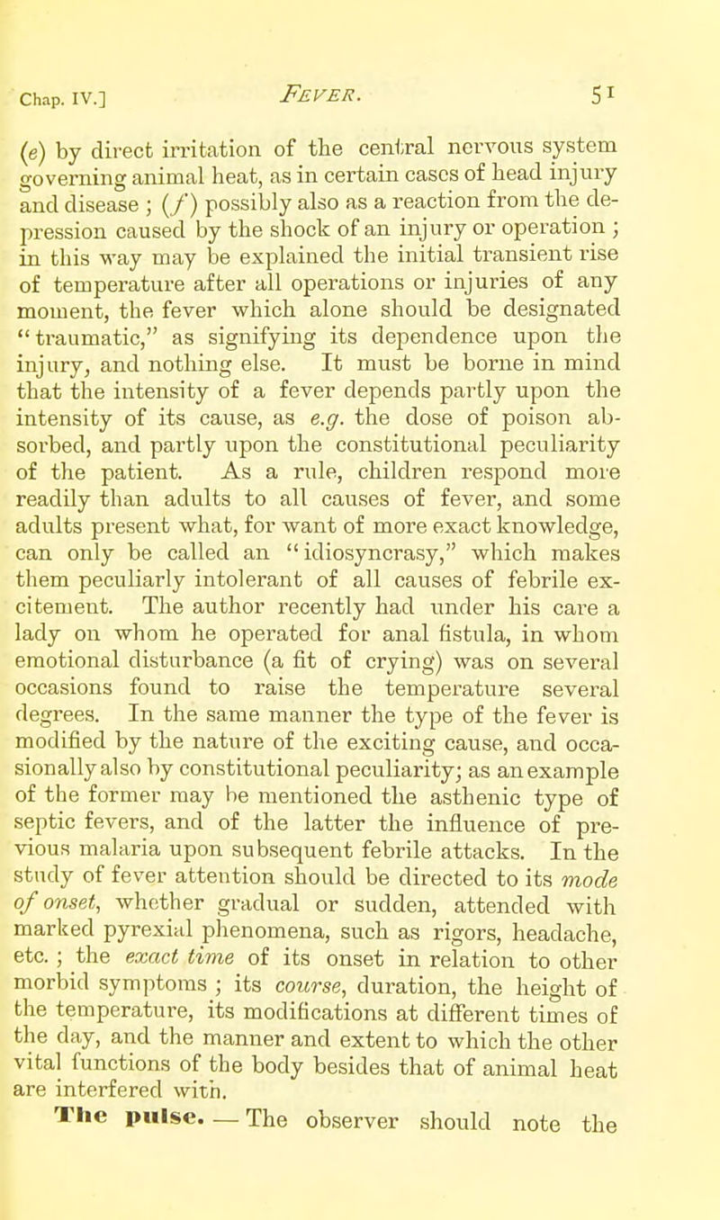 (e) by direct irritation of the central nervous system governing animal heat, as in certain cases of head injury and disease ; (/) possibly also as a reaction from the de- pression caused by the shock of an injury or operation ; in this way may be explained the initial transient rise of temperature after all operations or injuries of any moment, the fever which alone should be designated traumatic, as signifying its dependence upon the injury, and nothing else. It must be borne in mind that the intensity of a fever depends partly upon the intensity of its cause, as e.g. the dose of poison ab- sorbed, and partly upon the constitutional peculiarity of the patient. As a rule, children respond more readily than adults to all causes of fever, and some adults present what, for want of more exact knowledge, can only be called an idiosyncrasy, which makes them peculiarly intolerant of all causes of febrile ex- citement. The author recently had under his cai^e a lady on whom he operated for anal fistula, in whom emotional disturbance (a fit of crying) was on several occasions found to raise the temperature several degrees. In the same manner the type of the fever is modified by the nature of the exciting cause, and occa- sionally also by constitutional peculiarity; as an example of the former may be mentioned the asthenic type of septic fevers, and of the latter the influence of pre- vious malaria upon subsequent febrile attacks. In the study of fever attention should be directed to its mode of onset., whether gradual or sudden, attended with marked pyrexial phenomena, such as rigors, headache, etc. ; the exact time of its onset in relation to other morbid symptoms ; its course, duration, the height of the temperature, its modifications at different times of the day, and the manner and extent to which the other vital functions of the body besides that of animal heat are interfered with. The pulse.—The observer should note the