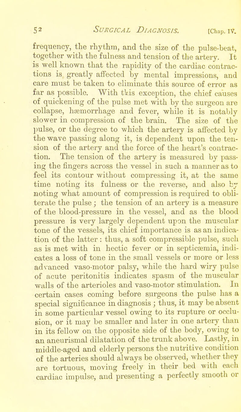 frequency, tbe rhythm, and the size of the pulse-beat, together with the fulness and tension of the artery. It is well known that the rapidity of the cardiac contrac- tions is greatly affected by mental impressions, and care must be taken to eliminate this source of error as far as possible. With t\ds exception, the chief causes of quickening of the pulse met with by the surgeon are collapse, haemorrhage and fever, while it is notably slower in compression of the brain. The size of the pulse, or the degree to which the arteiy is affected by the wave passing along it, is dependent upon the ten- sion of the artery and the force of the heart's contrac- tion. The tension of the artery is measured by pass- ing the fingers across the vessel in such a manner as to feel its contour without compressing it, at the same time noting its fulness or the reverse, and also by noting what amount of compression is required to obli- terate the pulse; the tension of an artery is a measure of the blood-pressure in the vessel, and as the blood pressure is very largely dependent upon the muscular tone of the vessels, its chief importance is as an indica- tion of the latter: thus, a soft compressible pulse, such as is met with in hectic fever or in septiccemia, indi- cates a loss of tone in the small vessels or more or less advanced vaso-motor palsy, while the hard wiry pulse of acute peritonitis indicates spasm of the muscular walls of the arterioles and vaso-motor stimulation. In certain cases coming before surgeons the pulse has a special significance in diagnosis ; thus, it may be absent in some particular vessel owing to its rupture or occlu- sion, or it may be smaller and later in one artery than in its fellow on the opposite side of the body, owing to an aneurismal dilatation of the trunk above. Lastly, in middle-aged and elderly persons the nutritive condition of the arteries should always be observed, whether they are tortuous, moving freely in their bed with each cardiac impulse, and presenting a perfectly smooth or