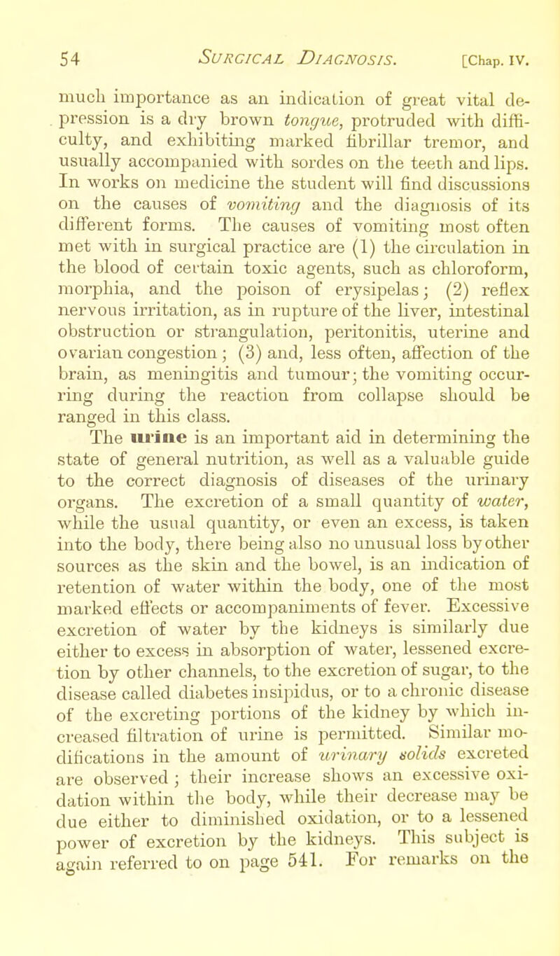 much importance as an indication of great vital de- pression is a dry brown tongue, protruded with diffi- culty, and exhibiting marked fibrillar tremor, and usually accompanied with sordes on tlie teeth and lips. In works on medicine the student will find discussions on the causes of vomiting and the diagnosis of its different forms. The causes of vomiting most often met with in surgical practice are (1) the cu'culation in the blood of cei-tain toxic agents, such as chloroform, morphia, and the poison of erysipelas; (2) reflex nervous irritation, as in rupture of the liver, intestinal obstruction or strangulation, peritonitis, uterine and ovarian congestion ; (3) and, less often, afi'ection of the brain, as meningitis and tumour; the vomiting occur- ring during the reaction from collapse should be ranged in this class. The uiJne is an important aid in determining the state of general nutrition, as well as a valuable guide to the correct diagnosis of diseases of the urinary organs. The excretion of a small quantity of water, while the usual quantity, or even an excess, is taken into the body, there being also no unusual loss by other sources as the skin and the bowel, is an indication of retention of water within the body, one of the most marked efiects or accompaniments of fever. Excessive excretion of water by the kidneys is similarly due either to excess in absorption of water, lessened excre- tion by other channels, to the excretion of sugar, to the disease called diabetes insipidus, or to a chronic disease of the excreting portions of the kidney by which in- creased filtration of urine is permitted. Similar mo- difications in the amount of iirinary solids excreted are observed ; their increase shows an excessive oxi- dation within the body, while their decrease may be due either to diminished oxidation, or to a lessened power of excretion by the kidneys. This subject is again referred to on page 541. For remarks on the