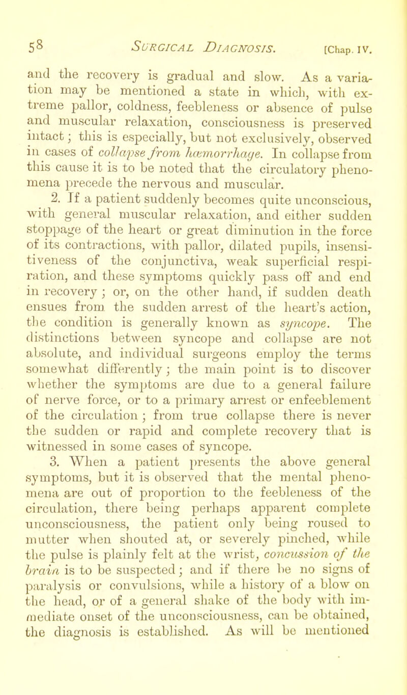 and the recovery is gradual and slow. As a varia^ tion may be mentioned a state in which, with ex- treme pallor, coldness, feebleness or absence of pulse and muscular relaxation, consciousness is preserved intact; this is especially, but not exclusively, observed in cases of colla'pse from hcmiorrhaye. In collapse from this cause it is to be noted that the circulatory pheno- mena precede the nervous and muscular. 2. If a patient suddenly becomes quite unconscious, ■with general muscular relaxation, and either sudden stoppage of the heart or great diminution in the force of its contractions, with pallor, dilated puisils, insensi- tiveness of the conjunctiva, weak superficial respi- ration, and these symptoms quickly pass off and end in recovery ; or, on the other hand, if sudden death ensues from, the sudden arrest of the heart's action, the condition is generally known as syncope. The distinctions between syncope and collapse are not absolute, and individual surgeons employ the terms somewhat differently ; the main point is to discover whether the symptoms are due to a general failure of nerve force, or to a primary arrest or enfeeblement of the circulation ; from true collapse there is never the sudden or rapid and complete recovery that is witnessed in some cases of syncope. 3. When a patient presents the above general symptoms, but it is observed that the mental pheno- mena are out of proportion to the feebleness of the circulation, there being perhaps apparent complete unconsciousness, the patient only being roused to mutter when shouted at, or severely pinched, while the pulse is plainly felt at the wrist, concussion of the brain is to be suspected; and if there be no signs of paralysis or convulsions, while a history of a blow on the head, or of a general shake of the body with im- mediate onset of the unconsciousness, can be obtained, the diagnosis is established. As will bo mentioned
