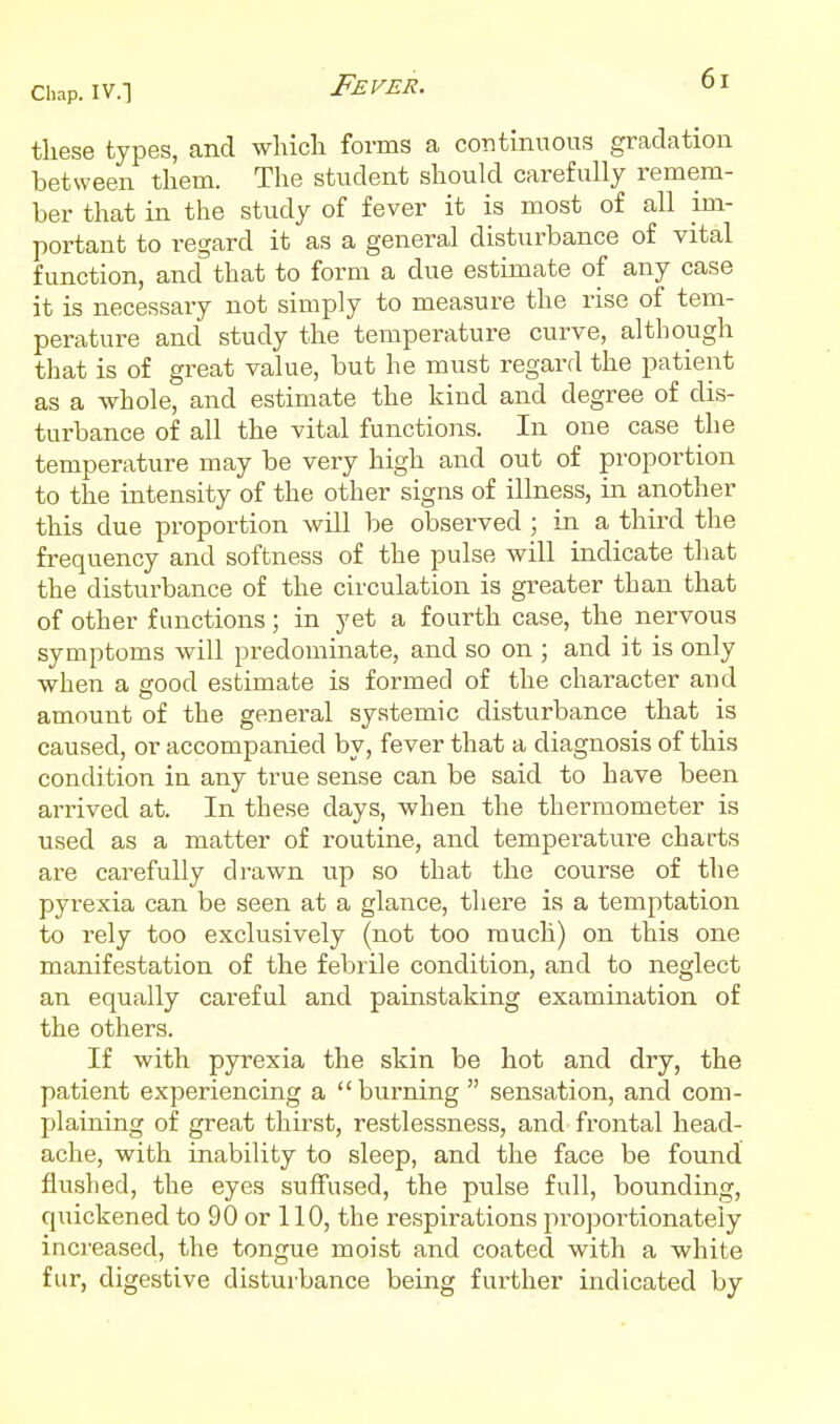 Fever. these types, and wliicli forms a continuous gradation between them. The student should carefully remem- ber that in the study of fever it is most of all im- portant to regard it as a general disturbance of vital function, and that to form a due estimate of any case it is necessary not simply to measure the rise of tem- perature and study the temperature curve, although that is of great value, but he must regard the patient as a whole, and estimate the kind and degree of dis- turbance of all the vital functions. In one case the temperature may be very high and out of proportion to the intensity of the other signs of illness, in another this due proportion will be observed ; in a third the frequency and softness of the pulse will indicate that the disturbance of the circulation is greater than that of other functions; in yet a fourth case, the nervous symptoms will predominate, and so on ; and it is only when a good estimate is formed of the character and amount of the general systemic disturbance that is caused, or accompanied by, fever that a diagnosis of this condition in any true sense can be said to have been arrived at. In these days, when the thermometer is used as a matter of routine, and temperature charts are carefully drawn up so that the course of the pyrexia can be seen at a glance, there is a temptation to rely too exclusively (not too much) on this one manifestation of the febrile condition, and to neglect an equally careful and painstaking examination of the others. If with pyrexia the skin be hot and dry, the patient experiencing a burning  sensation, and com- plaining of great thirst, restlessness, and frontal head- ache, with inability to sleep, and the face be found fluslied, the eyes suffused, the pulse full, bounding, quickened to 90 or 110, the respirations proportionately increased, the tongue moist and coated with a white fur, digestive disturbance being further indicated by