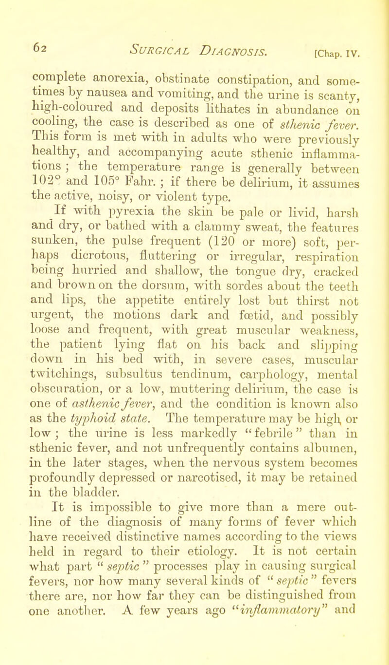 complete anorexia, obstinate constipation, and some- times by nausea and vomiting, and the urine is scanty, high-coloured and deposits lithates in abundance on cooling, the case is described as one of sthenic fever. This form is met with in adults who were previously healthy, and accompanying acute sthenic inflamma- tions ; the temperature range is generally between 102° and 105° Fahr. ; if there be delirium, it assumes the active, noisy, or violent type. If with pyrexia the skin be pale or livid, harsh and dry, or bathed with a clammy sweat, the features sunken, the pulse frequent (120 or more) soft, per- haps dicrotous, fluttering or la-regular, respiration being hurried and shallow, the tongue dry, cracked and brown on the dorsum, with sordes about the teeth and lips, the appetite entirely lost but thirst not urgent, the motions dark and fcetid, and possibly loose and frequent, with great muscular weakness, the patient lying flat on his back and slipping down in his bed with, in severe cases, muscular twitchings, subsultus tendinum, carphology, mental obscuration, or a low, muttering delirium, the case is one of asthenic fever, and the condition is kno^vTl also as the typhoid state. The temperature may be high or low ; the urine is less markedly  febrile  than in sthenic fever, and not unfrequently contains albumen, in the later stages, when the nervous system becomes profoundly depressed or narcotised, it may be retained in the bladder. It is impossible to give more than a mere out- line of the diagnosis of many forms of fever which have received distinctive names according to the ^'iews held in regard to their etiology. It is not certain what pai-t  septic  processes play in causing surgical fevers, nor how many several kinds of  se/dic  fevers there are, nor how far they can be distinguished from one anotlier. A few years ago 'Hnjlammaiory and