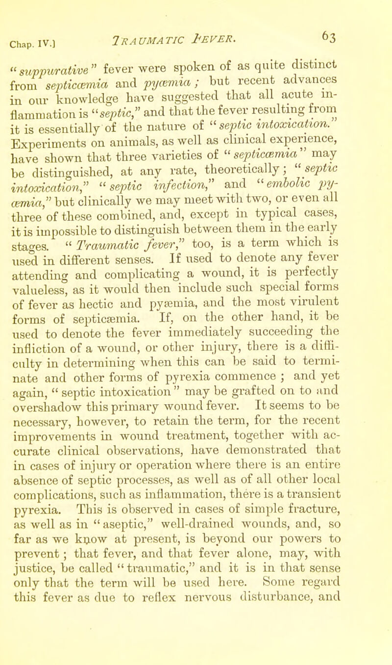 suvv^'^Tcdim fever were spoken of as quite distinct from septiccmiia and pycBmia; but recent advances in our knowledge have suggested that all acute in- flammation is septic, and that the fever resulting from it is essentially of the nature of septic intoxication. Experiments on animals, as well as clinical experience, have shown that three varieties of  septicoimia may be distinguished, at any rate, theoretically; septic intoxication, septic infection, and ''embolic py- cemia, but clinically we may meet with two, or even all three of these combined, and, except in typical cases, it is impossible to distinguish between them in the early stages.  Traumatic fever, too, is a term which is used in different senses. If used to denote any fever attending and complicating a wound, it is perfectly valueless, as it would then include such special forms of fever as hectic and pyaemia, and the most virulent forms of septicajmia. If, on the other hand, it be used to denote the fever immediately succeeding the infliction of a wound, or other injury, there is a ditti- culty in determining when this can be said to termi- nate and other forms of pyrexia commence ; and yet again,  septic intoxication  may be grafted on to and overshadow this primary wound fever. It seems to be necessary, however, to retain the term, for the recent improvements in wound treatment, together with ac- curate clinical observations, have demonstrated that in cases of injury or operation where there is an entire absence of septic processes, as well as of all other local complications, such as mflammation, there is a transient pyrexia. This is observed in cases of simple fracture, as well as in  aseptic, well-drained wounds, and, so far as we kijow at present, is beyond our powers to prevent; that fever, and that fever alone, may, with justice, be called  traumatic, and it is in that sense only that the term will be used here. Some regard this fever as due to reflex nervous disturbance, and