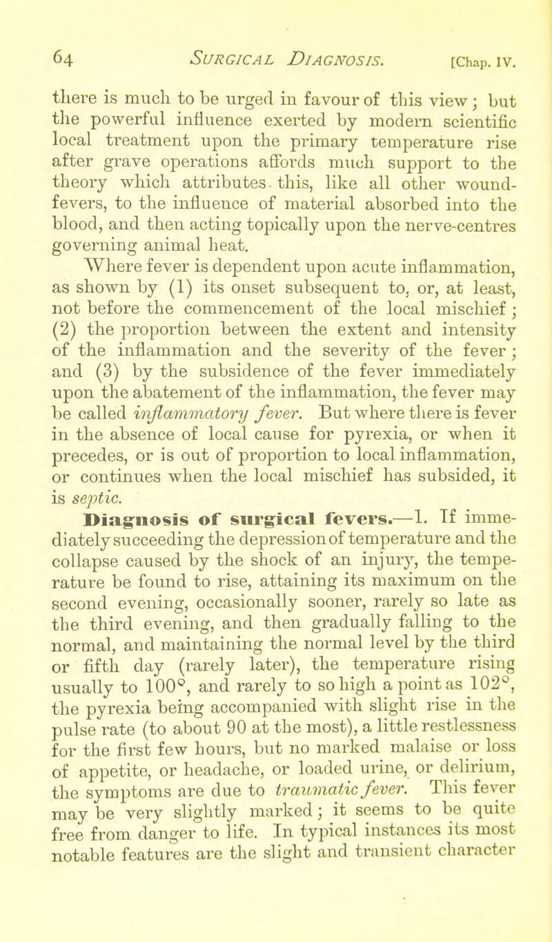 there is much to be urged iu favour of this view; but tlie powerful influence exerted by modern scientific local treatment upon the primary temperature rise after grave operations affords much support to the theory which attributes. this, like all other wound- fevers, to the influence of material absorbed into the blood, and then acting topically upon the nerve-centres governing animal heat. AVhere fever is dependent upon acute inflammation, as shown by (1) its onset subsequent to, or, at least, not before the commencement of the local mischief; (2) the proportion between the extent and intensity of the inflammation and the severity of the fever ; and (3) by the subsidence of the fever immediately upon the abatement of the inflammation, the fever may be called inflammatory fever. But where tliere is fever in the absence of local cause for pyrexia, or when it precedes, or is out of proportion to local inflammation, or continues when the local mischief has subsided, it is septic. Diag'iiosis of siu'gical fevers.—1. Tf imme- diately succeeding the depression of temperatui-e and the collapse caused by the shock of an injury, the tempe- rature be found to rise, attaining its maximum on the second evening, occasionally sooner, rarely so late as the third evening, and then gradually falling to the normal, and maintaining the normal level by the third or fifth day (rarely later), the temperature rising usually to 100°, and rarely to so high a point as 102°, the pyrexia being accompanied with slight rise in the pulse i-ate (to about 90 at the most), a little restlessness for the first few hours, but no marked malaise or loss of appetite, or headache, or loaded urine, or delirium, the symptoms are due to traumatic fever. This fever may be very slightly marked; it seems to be quite free from danger to life. In typical instances its most notable features are the slight and transient character