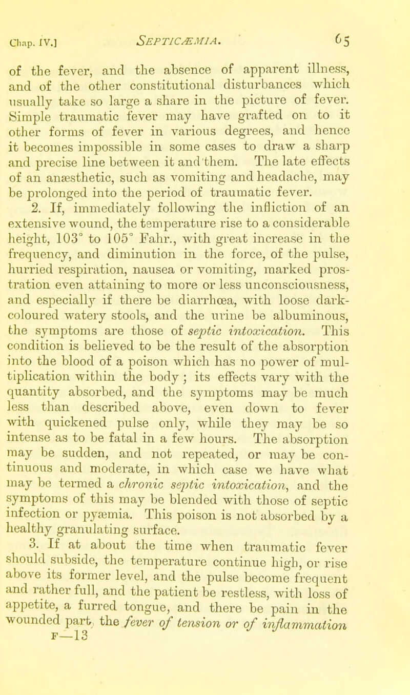 Septicemia. of the fever, and the absence of apparent illness, and of the other constitutional disturbances which usually take so large a share in the picture of fever. Simple traumatic fever may have grafted on to it other forms of fever in various degrees, and hence it becomes impossible in some cases to draw a sharp and precise line between it and them. The late effects of an anaesthetic, such as vomiting and headache, may be prolonged into the period of traumatic fever. 2. If, immediately following the infliction of an extensive wound, the temperature rise to a considerable height, 103° to 105° Fahr., with great increase in the frequency, and diminution in the force, of the pulse, hurried respiration, nausea or vomiting, marked pros- tration even attaining to more or less unconsciousness, and especiall}^ if there be diarrhoea, with loose dark- coloured watery stools, and the uiine be albuminous, the symptoms are those of septic intoxication. This condition is believed to be the result of the absorption into the blood of a poison which has no power of mul- tiplication within the body; its effects vary with the quantity absorbed, and the symptoms may be much less than described above, even down to fever with quickened pulse only, while they may be so intense as to be fatal in a few hours. The absorption may be sudden, and not repeated, or may be con- tinuous and moderate, in which case we have what may be termed a chronic sejytic intoxication, and the symptoms of this may be blended with those of septic infection or pyajmia. This poison is not absorbed by a healthy granulating surface. 3. If at about the time when traumatic fever should subside, the temperature continue high, or rise above its former level, and the pulse become frequent and rather full, and the patient be restless, with loss of appetite, a furred tongue, and there be pain in the wounded part, the fever of tension or of inflammation F—13