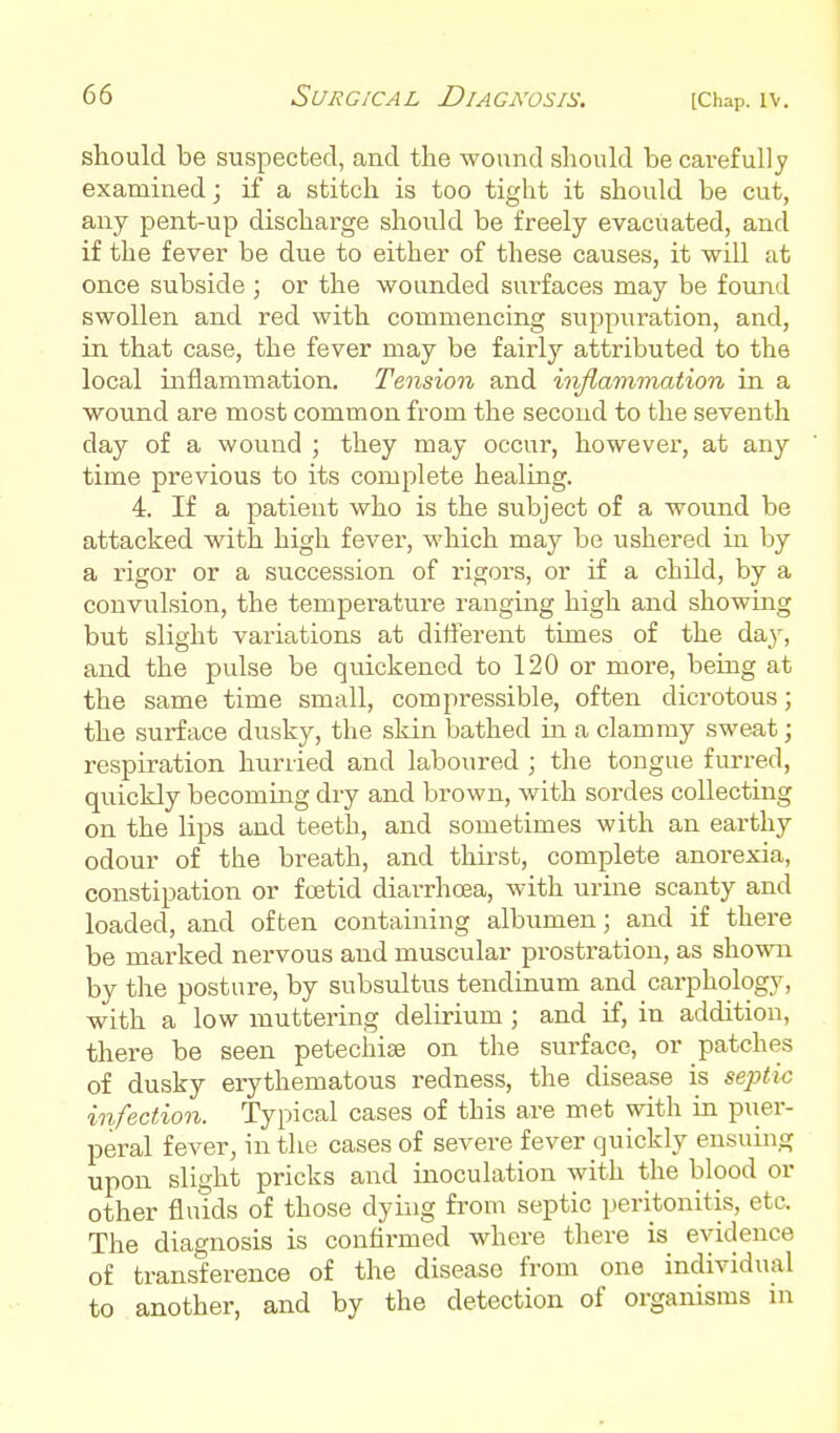 should be suspected, and the wound should be carefully examined; if a stitch is too tight it should be cut, any pent-up discharge should be freely evacuated, and if the fever be due to either of these causes, it will at once subside ; or the wounded surfaces may be found swollen and red with commencing suppuration, and, in that case, the fever may be fairly attributed to the local inflammation. Tension and infiammation in a wound are most common from the second to the seventh day of a wound ; they may occur, however, at any time previous to its complete healing. 4. If a patient who is the subject of a wound be attacked with high fever, which may be ushered in by a rigor or a succession of rigors, or if a child, by a convulsion, the temperature ranging high and showing but slight variations at different times of the da}, and the pulse be qmckened to 120 or more, being at the same time small, compressible, often dicrotous; the surface dusky, the skin bathed in a clammy sweat; respiration hurried and laboured ; the tongue furred, quickly becoming dry and brown, with sordes collecting on the lips and teeth, and sometimes with an earthy odour of the breath, and thii-st, complete anorexia, constipation or foetid diarrhoea, with urine scanty and loaded, and often containing albumen; and if there be marked nervous and muscular prostration, as shown by the posture, by subsultus tendinum and carphology, with a low muttering delirium ; and if, in addition, there be seen petechise on the surface, or patches of dusky erythematous redness, the disease is septic infection. Typical cases of this are met with in puer- peral fever, in the cases of severe fever quickly ensuing upon slight pricks and inoculation with the blood or other fluids of those dying from septic peritonitis, etc. The diagnosis is confirmed where there is evidence of transference of the disease from one individual to another, and by the detection of organisms in