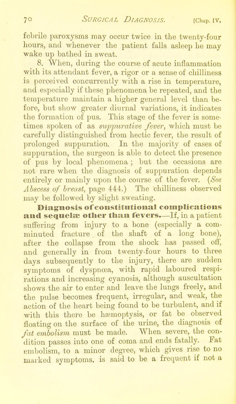 febrile paroxysms may occur twice in the twenty-four hours, and whenever the patient falls asleep he may wake up bathed in sweat. 8. When, during the course of acute inflammation ■with its attendant fever, a rigor or a sense of chilliness is perceived concurrently Avith a rise in temperature, and especially if these i^henomena be repeated, and the temperature maintain a higher general level than be- fore, but show greater diui'nal variations, it indicates the formation of pus. This stage of the fever is some- times spoken of as swpfUTative fever, which must be carefully distinguished from hectic fever, the result of prolonged suppuration. In the majority of cases of suppuration, the surgeon is able to detect the presence of pus by local phenomena ; but the occasions are not rare when the diagnosis of suppuration depends entirely or mainly upon the course of the fever. {See Abscess of breast, page 444.) The chilliness observed may be followed by slight sweating. Diagnnosis of coiistitiitioiial complications and sequelae other than fevers.—If, in a patient suffering from injury to a bone (especially a com- minuted fracture of the shaft of a long bone), after the collapse from the shock has passed off, and generally in from twenty-four hours to three days subsequently to the injury, there are sudden symptoms of dyspnoea, with rapid laboured respi- rations and increasing cyanosis, although auscultation shows the air to enter and leave the lungs freely, and the pulse becomes frequent, irregulai', and weak, the action of the heart being found to be ttu-bulent, and if with this there be haemoptysis, or fat be observed floating on the surface of the urine, the diagnosis of fat embolism must be made. When severe, the con- dition passes into one of coma and ends fatally. Fat embolism, to a minor degree, which gives rise to no marked symptoms, is said to be a frequent if not a