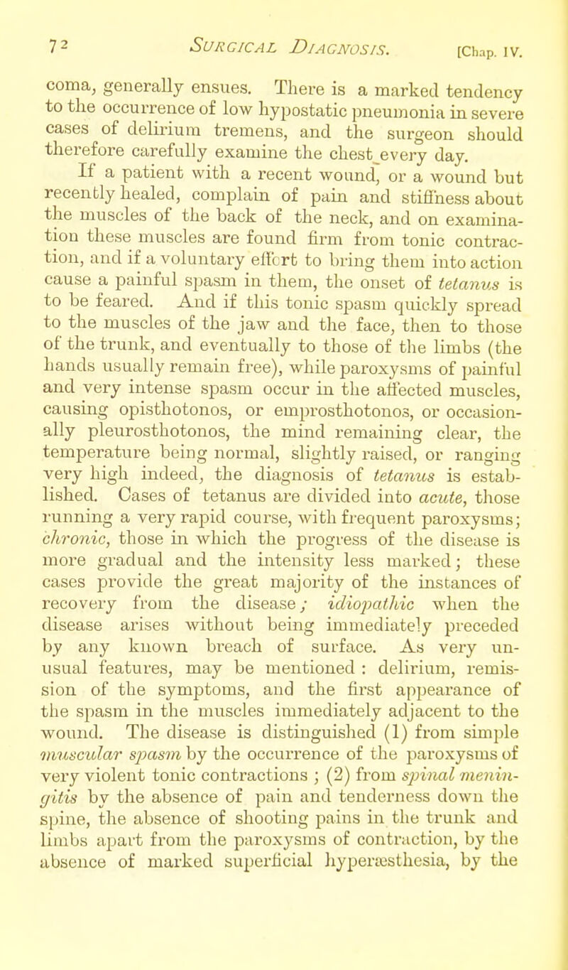 [Chap. IV. coma, generally ensues. There is a marked tendency to the occurrence of low hypostatic pneumonia in severe cases of delirium tremens, and the surgeon should therefore carefully examine the chest^every day. If a patient with a recent wound, or a wound but recently healed, complain of pain and stifihess about the muscles of the back of the neck, and on examina- tion these muscles are found firm from tonic contrac- tion, and if a voluntary elfcrt to bring them into action cause a painful spasm in them, the onset of tetanus is to be feared. And if this tonic spasm quickly spread to the muscles of the jaw and the face, then to those of the trunk, and eventually to those of the limbs (the hands usually remain free), while paroxysms of painful and very intense spasm occur in the affected muscles, causing opisthotonos, or emprosthotonos, or occasion- ally pleurosthotonos, the mind remaining clear, the temperature being normal, slightly raised, or ranging very high indeed, the diagnosis of tetanus is estab- lished. Cases of tetanus are divided into acute, those running a very rapid course, Avith frequent paroxysms; chronic, those in which the progress of the disease is more gradual and the intensity less marked; these cases provide the great majority of the instances of recovery from the disease; idiopathic when the disease arises without being immediately preceded by any known, breach of surface. As very un- usual features, may be mentioned : delirium, remis- sion of the symptoms, and the first appearance of the spasm in the muscles immediately adjacent to the wound. The disease is distinguished (1) from simple 7nuscular spasm by the occurrence of the paroxysms of very violent tonic contractions ; (2) from sp)inal menin- gitis by the absence of pain and tenderness down the spine, the absence of shooting pains in the trunk and limbs apart from the paroxysms of contraction, by the absence of marked superficial hyperiesthesia, by the A