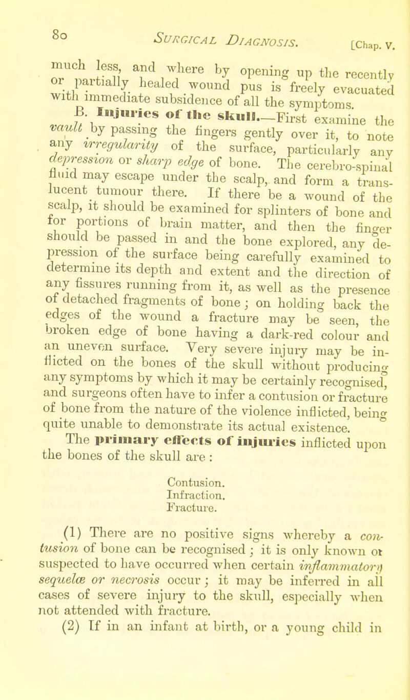 or partially healed wound pus is freely evacuated with inunediate subsidence of all the sym/tonis B Injuries of the skull—First examine the m^Z^ by passing the fingers gently over it, to note any ^TTegulaJr^ty of the surface, particularly any depression or shariJ edge of bone. The cerebro-spinal li.iid may escape under the scalp, and form a trans- lucent tumour there. If there be a wound of the scalp, It should be examined for splinters of bone and tor portions of brain matter, and then the finger should be passed in and the bone explored, any de- pression of the surface being carefully examined to determine its depth and extent and the direction of any fissures running from it, as well as the presence ot detached fragments of bone; on holding back the edges of the wound a fracture may be seen, the broken edge of bone having a dark-red colour and an uneven surface. Very severe injury may be in- fiicted on the bones of the skull without producino' any symptoms by which it may be certainly recognised and surgeons often have to infer a contusion or fracture of bone from the nature of the violence inflicted, bein<T quite unable to demonstrate its actual existence! ° The primary effects of injm-ies inflicted upon the bones of the skull are : Contusion. Infraction. Fractuie. (1) There are no positive signs whereby a coiv- tusion of bone can be recognised ; it is only known oi suspected to have occurred when certain iiiflaminatori) sequelce or necrosis occur ; it may be inferred in ail cases of severe injury to the skull, esjiecially when not attended with fracture. (2) If in an infant at birth, or a young child in